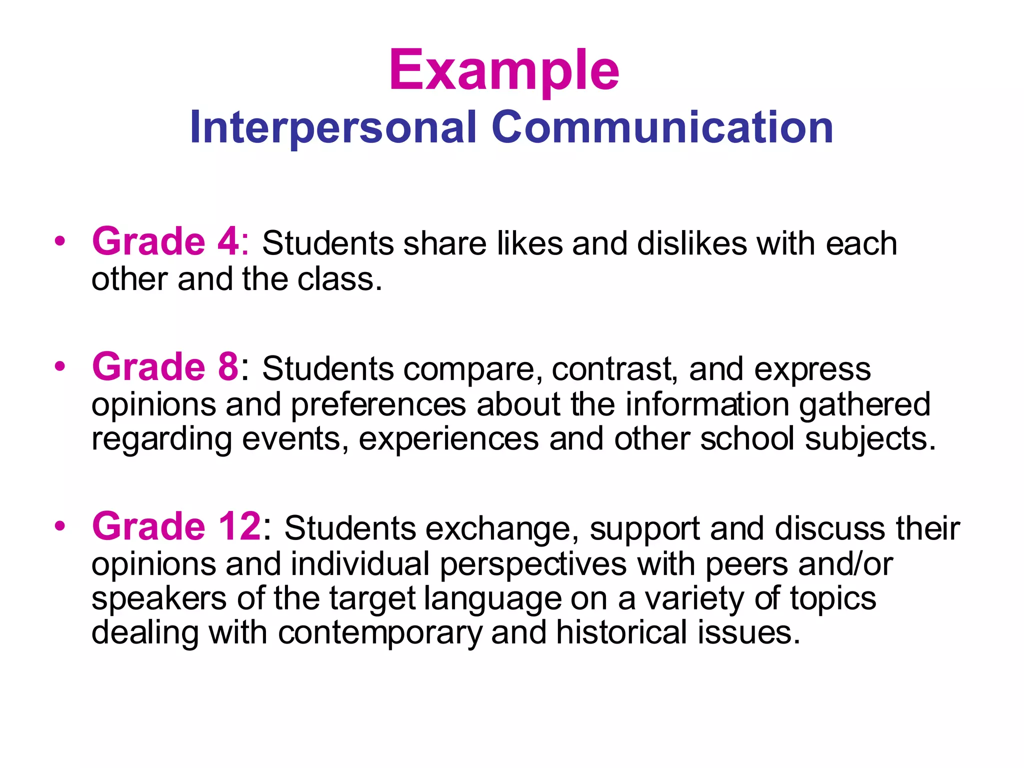 Example  Interpersonal Communication Grade 4 :   Students share likes and dislikes with each other and the class. Grade 8 :  Students compare, contrast, and express opinions and preferences about the information gathered regarding events, experiences and other school subjects. Grade 12 :  Students exchange, support and discuss their opinions and individual perspectives with peers and/or speakers of the target language on a variety of topics dealing with contemporary and historical issues. 