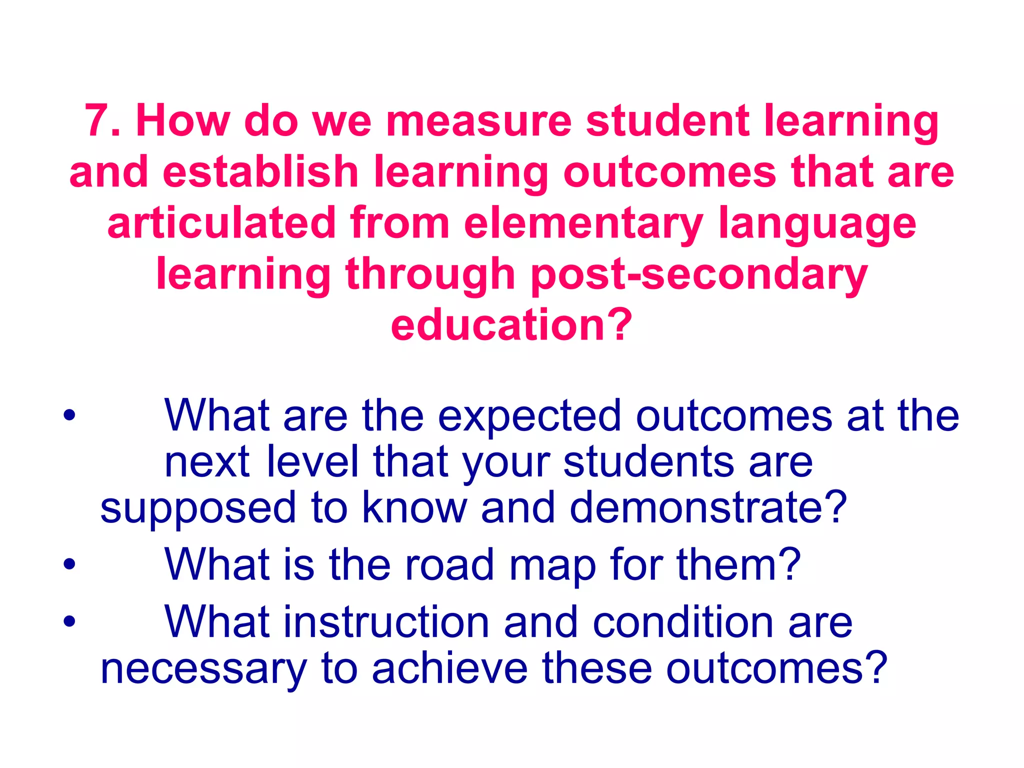 7. How do we measure student learning and establish learning outcomes that are articulated from elementary language learning through post-secondary education? What are the expected outcomes at the  next  level that your students are  supposed to know and demonstrate?  What is the road map for them?  What instruction and condition are  necessary to achieve these outcomes?  