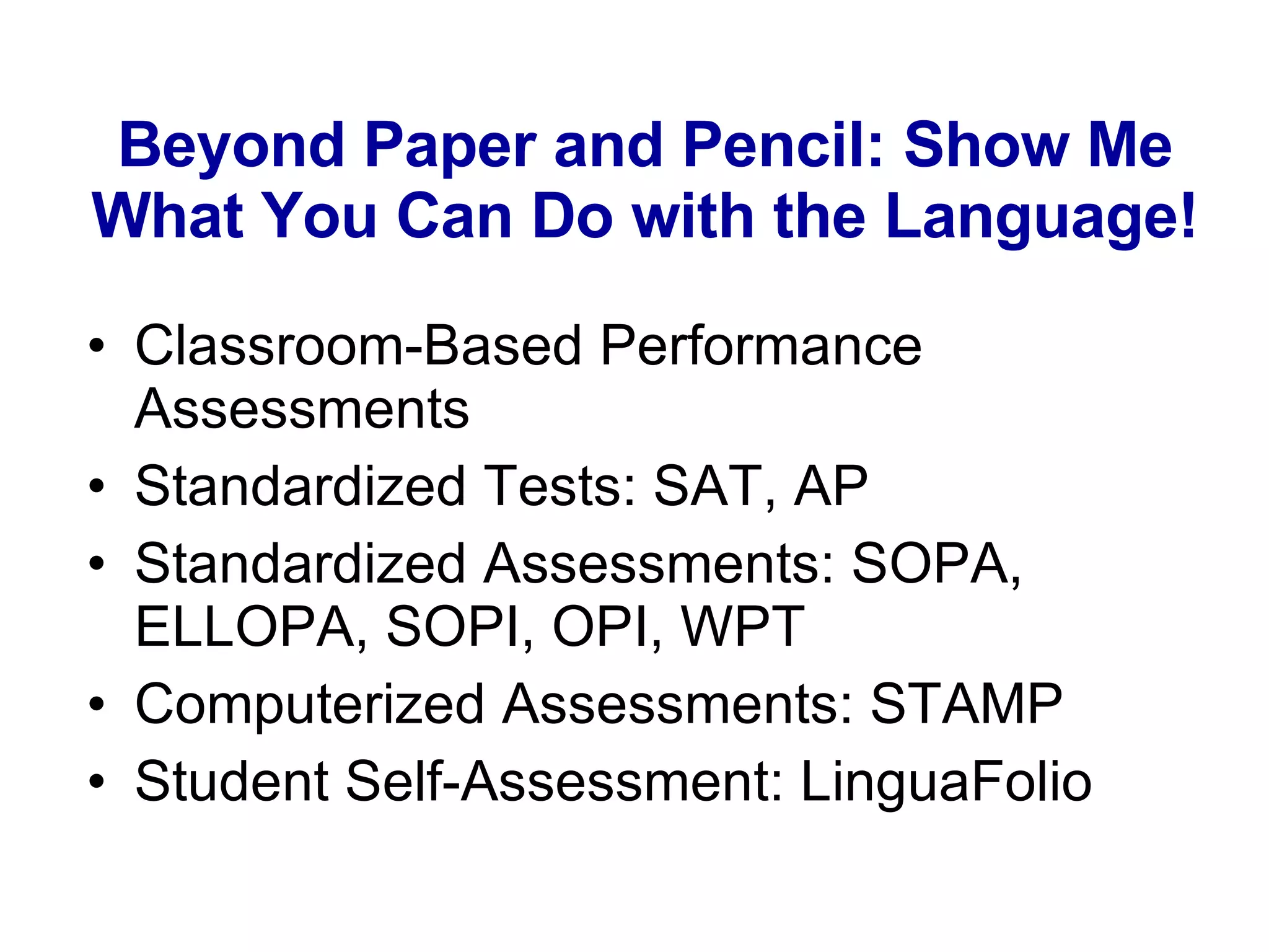 Beyond Paper and Pencil: Show Me What You Can Do with the Language! Classroom-Based Performance Assessments Standardized Tests: SAT, AP Standardized Assessments: SOPA, ELLOPA, SOPI, OPI, WPT Computerized Assessments: STAMP Student Self-Assessment: LinguaFolio 