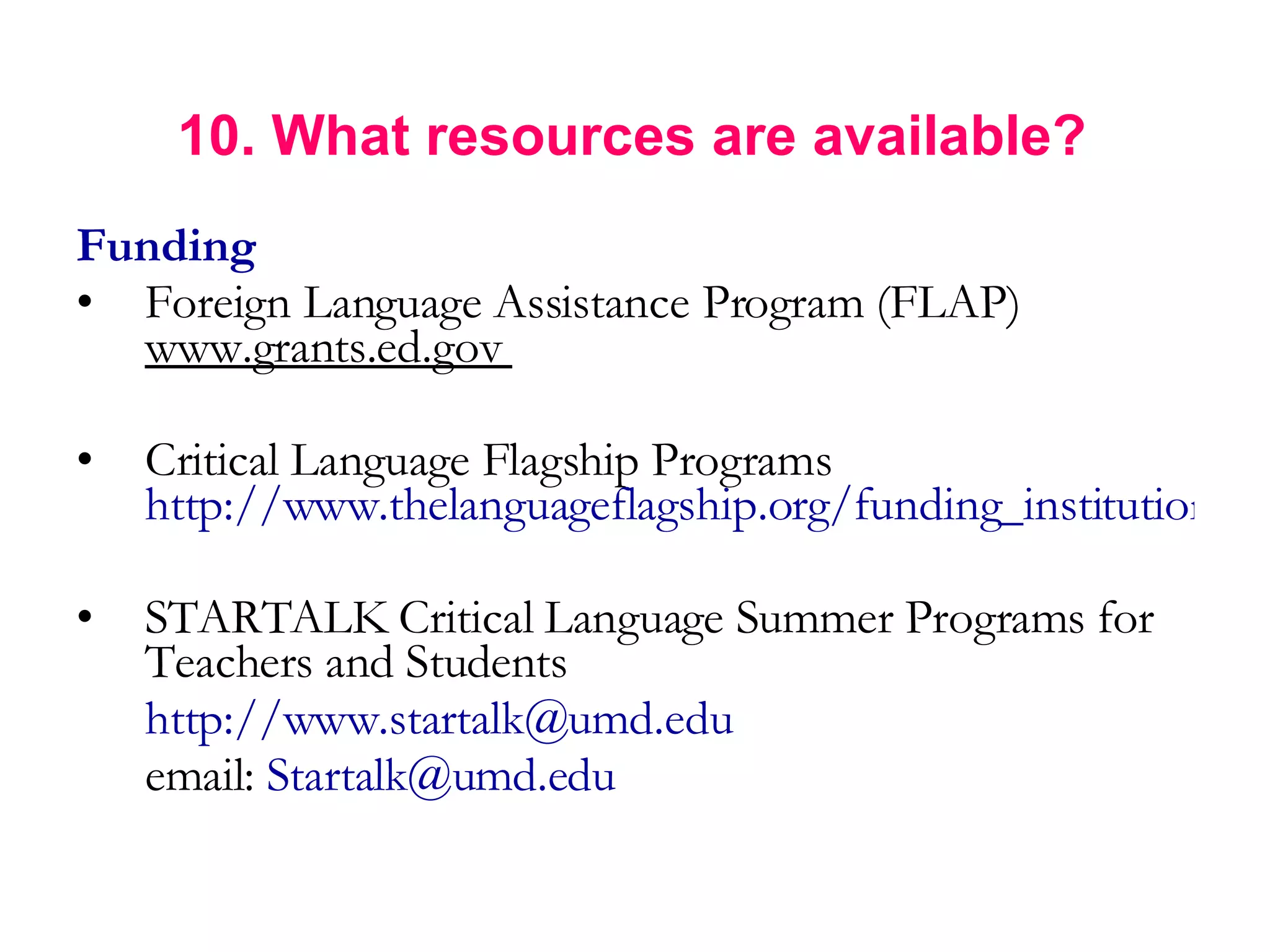   10. What resources are available? Funding Foreign Language Assistance Program (FLAP)  www.grants.ed.gov  Critical Language Flagship Programs  http://www.thelanguageflagship.org/funding_institutions.html STARTALK Critical Language Summer Programs for Teachers and Students  http://www.startalk@umd.edu   email:  [email_address] 