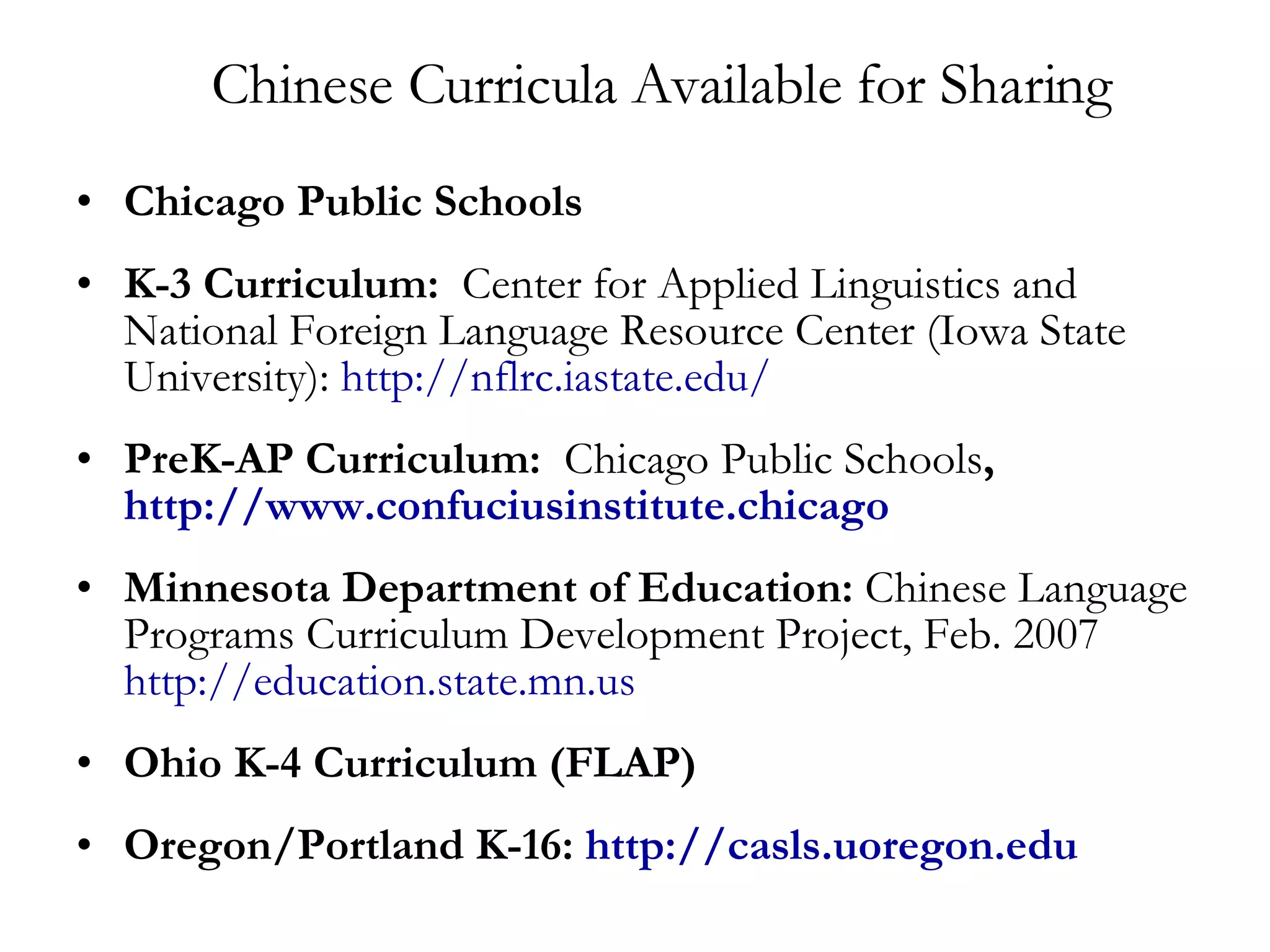 Chinese Curricula Available for Sharing Chicago Public Schools K-3 Curriculum:   Center for Applied Linguistics and National Foreign Language Resource Center (Iowa State University):  http:// nflrc.iastate.edu / PreK-AP Curriculum:  Chicago Public Schools ,  http://www.confuciusinstitute.chicago Minnesota Department of Education:  Chinese Language Programs Curriculum Development Project, Feb. 2007  http://education.state.mn.us Ohio K-4 Curriculum (FLAP) Oregon/Portland K-16:  http:// casls.uoregon.edu 