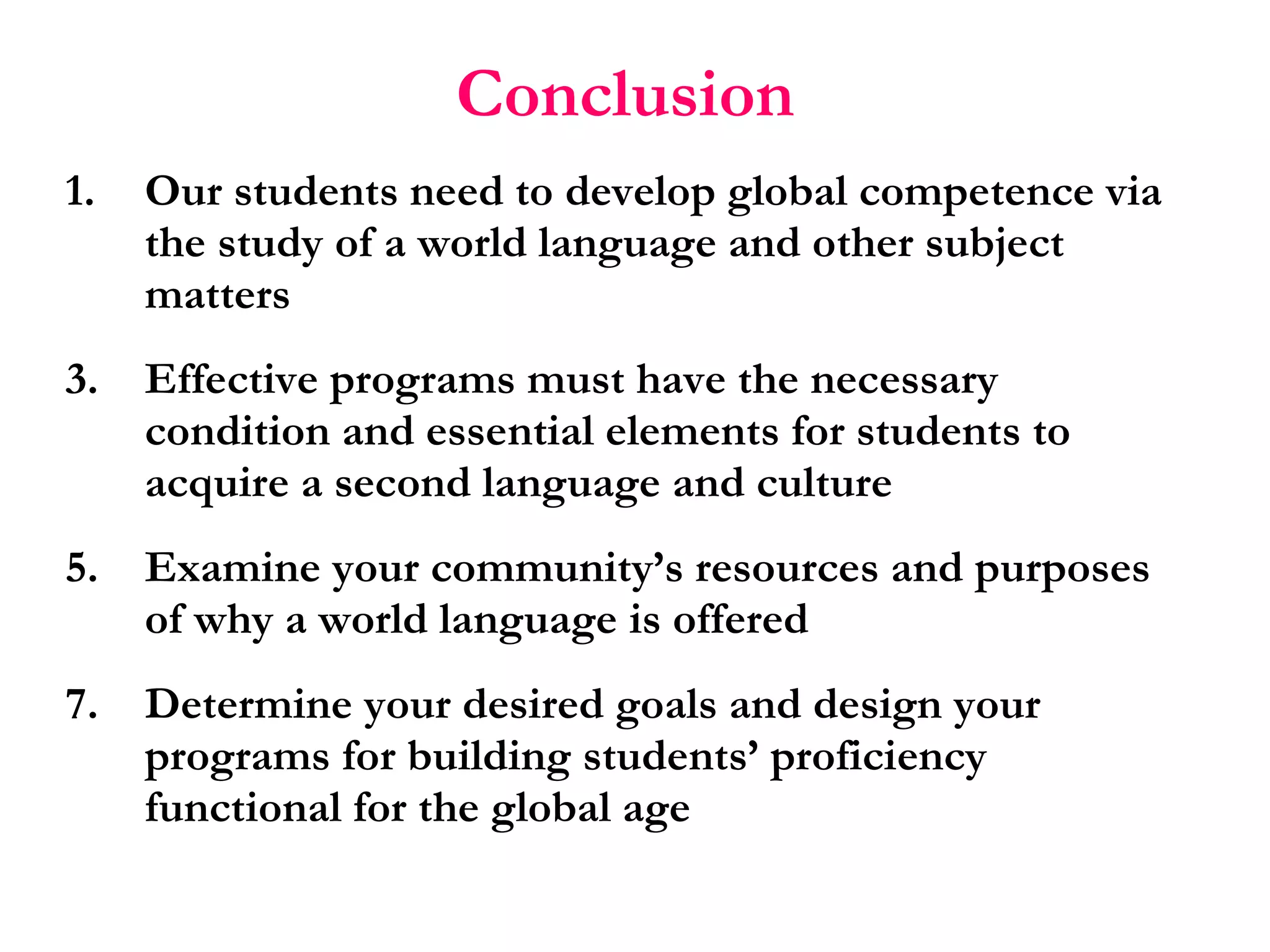 Conclusion   Our students need to develop global competence via the study of a world language and other subject matters Effective programs must have the necessary condition and essential elements for students to acquire a second language and culture Examine your community’s resources and purposes of why a world language is offered Determine your desired goals and design your programs for building students’ proficiency functional for the global age  