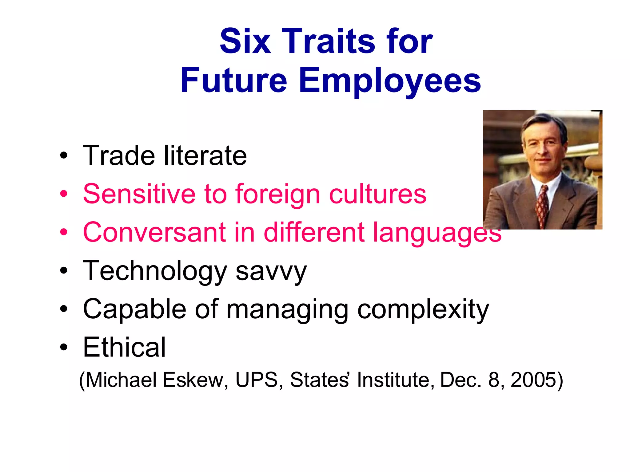 Six Traits for  Future Employees Trade literate Sensitive to foreign cultures Conversant in different languages Technology savvy Capable of managing complexity Ethical (Michael Eskew, UPS, States’ Institute, Dec. 8, 2005) 
