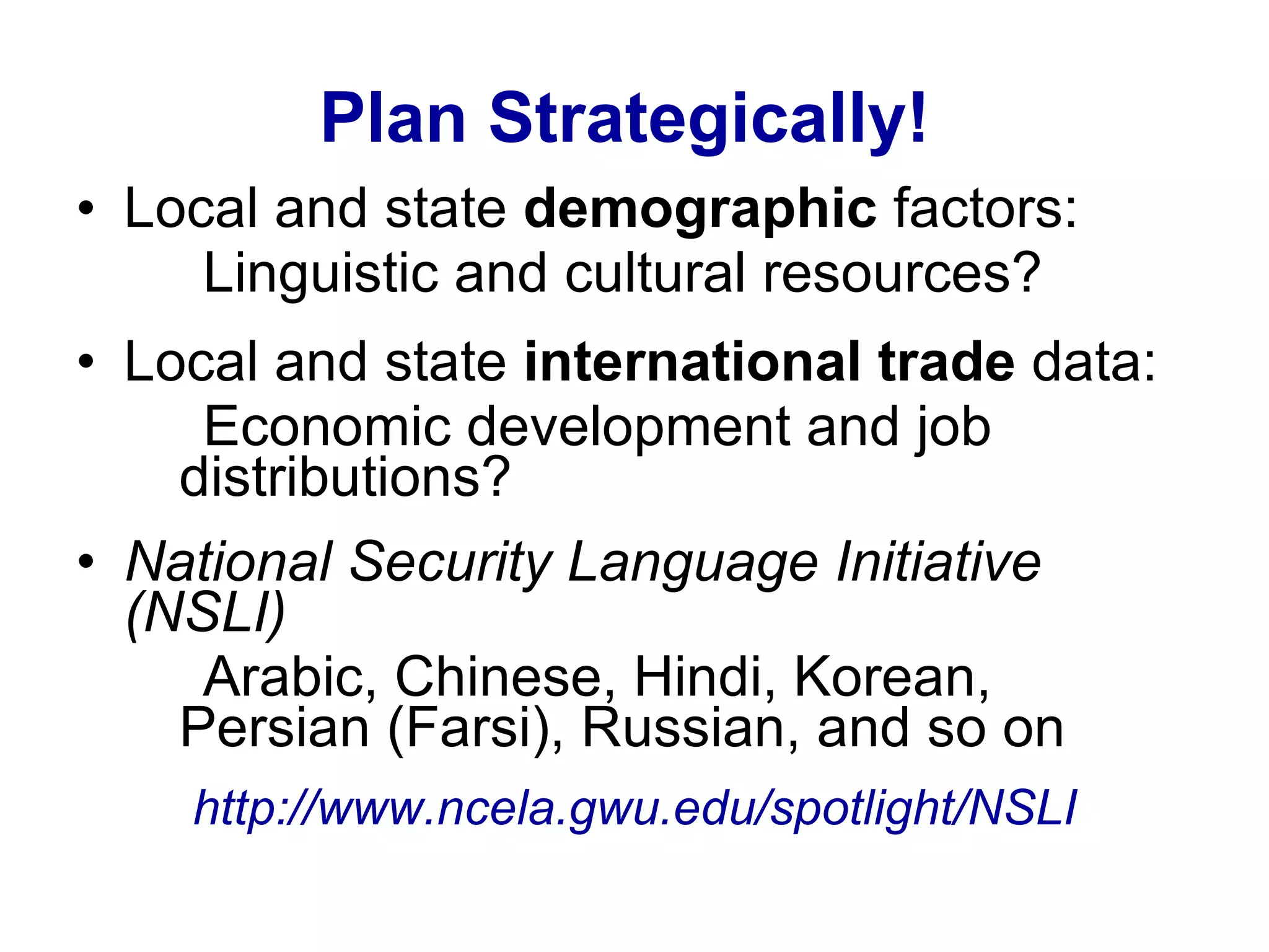 Plan Strategically!   Local and state  demographic  factors:  Linguistic and cultural resources? Local and state  international trade  data: Economic development and job  distributions? National Security Language Initiative (NSLI) Arabic, Chinese, Hindi, Korean,  Persian (Farsi), Russian, and so on http:// www.ncela.gwu.edu /spotlight/NSLI 