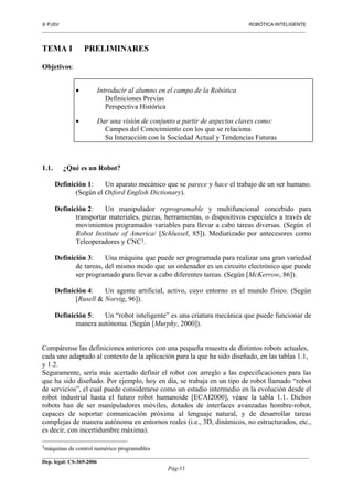  PJSV ROBÓTICA INTELIGENTE
_______________________________________________________________________________________________________________
__________________________________________________________________________________________
Dep. legal: CS-369-2006
Pág-11
TEMA I PRELIMINARES
Objetivos:
• Introducir al alumno en el campo de la Robótica
Definiciones Previas
Perspectiva Histórica
• Dar una visión de conjunto a partir de aspectos claves como:
Campos del Conocimiento con los que se relaciona
Su Interacción con la Sociedad Actual y Tendencias Futuras
1.1. ¿Qué es un Robot?
Definición 1: Un aparato mecánico que se parece y hace el trabajo de un ser humano.
(Según el Oxford English Dictionary).
Definición 2: Un manipulador reprogramable y multifuncional concebido para
transportar materiales, piezas, herramientas, o dispositivos especiales a través de
movimientos programados variables para llevar a cabo tareas diversas. (Según el
Robot Institute of America/ [Schlussel, 85]). Mediatizado por antecesores como
Teleoperadores y CNC3.
Definición 3: Una máquina que puede ser programada para realizar una gran variedad
de tareas, del mismo modo que un ordenador es un circuito electrónico que puede
ser programado para llevar a cabo diferentes tareas. (Según [McKerrow, 86]).
Definición 4: Un agente artificial, activo, cuyo entorno es el mundo físico. (Según
[Rusell & Norvig, 96]).
Definición 5: Un “robot inteligente” es una criatura mecánica que puede funcionar de
manera autónoma. (Según [Murphy, 2000]).
Compárense las definiciones anteriores con una pequeña muestra de distintos robots actuales,
cada uno adaptado al contexto de la aplicación para la que ha sido diseñado, en las tablas 1.1,
y 1.2.
Seguramente, sería más acertado definir el robot con arreglo a las especificaciones para las
que ha sido diseñado. Por ejemplo, hoy en día, se trabaja en un tipo de robot llamado “robot
de servicios”, el cual puede considerarse como un estadio intermedio en la evolución desde el
robot industrial hasta el futuro robot humanoide [ECAI2000], véase la tabla 1.1. Dichos
robots han de ser manipuladores móviles, dotados de interfaces avanzadas hombre-robot,
capaces de soportar comunicación próxima al lenguaje natural, y de desarrollar tareas
complejas de manera autónoma en entornos reales (i.e., 3D, dinámicos, no estructurados, etc.,
es decir, con incertidumbre máxima).
3máquinas de control numérico programables
 