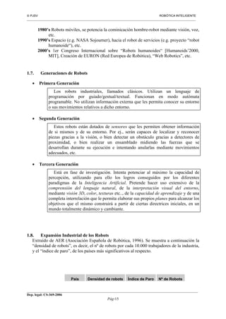  PJSV ROBÓTICA INTELIGENTE
_______________________________________________________________________________________________________________
__________________________________________________________________________________________
Dep. legal: CS-369-2006
Pág-15
1980’s Robots móviles, se potencia la cominicación hombre-robot mediante visión, voz,
etc.
1990’s Espacio (e.g. NASA Sojourner), hacia el robot de servicios (e.g. proyecto “robot
humanoide“), etc.
2000’s 1er Congreso Internacional sobre “Robots humanoides“ [Humanoids’2000,
MIT], Creación de EURON (Red Europea de Robótica), “Web Robotics”, etc.
1.7. Generaciones de Robots
• Primera Generación
Los robots industriales, llamados clásicos. Utilizan un lenguaje de
programación por guiado/gestual/textual. Funcionan en modo autómata
programable. No utilizan información externa que les permita conocer su entorno
o sus movimientos relativos a dicho entorno.
• Segunda Generación
Estos robots están dotados de sensores que les permiten obtener información
de si mismos y de su entorno. Por ej., serán capaces de localizar y reconocer
piezas gracias a la visión, o bien detectar un obstáculo gracias a detectores de
proximidad, o bien realizar un ensamblado midiendo las fuerzas que se
desarrollan durante su ejecución e intentando anularlas mediante movimientos
adecuados, etc.
• Tercera Generación
Está en fase de investigación. Intenta potenciar al máximo la capacidad de
percepción, utilizando para ello los logros conseguidos por los diferentes
paradigmas de la Inteligencia Artificial. Pretende hacer uso extensivo de la
comprensión del lenguaje natural, de la interpretación visual del entorno,
mediante visión 3D, color, texturas etc.., de la capacidad de aprendizaje y de una
completa interrelación que le permita elaborar sus propios planes para alcanzar los
objetivos que el mismo construirá a partir de ciertas directrices iniciales, en un
mundo totalmente dinámico y cambiante.
1.8. Expansión Industrial de los Robots
Extraído de AER (Asociación Española de Robótica, 1996). Se muestra a continuación la
“densidad de robots”, es decir, el nº de robots por cada 10.000 trabajadores de la industria,
y el “índice de paro”, de los países más significativos al respecto.
País Densidad de robots Índice de Paro Nº de Robots
 