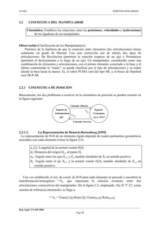  PJSV ROBÓTICA INTELIGENTE
_______________________________________________________________________________________________________________
__________________________________________________________________________________________
Dep. legal: CS-369-2006
Pág-20
2.2 CINEMÁTICA DEL MANIPULADOR
Cinemática: Establece las relaciones entre las posiciones, velocidades y aceleraciones
de las ligaduras de un manipulador.
Observación (Clasificación de los Manipuladores):
Partimos de la hipótesis de que la conexión entre elementos (las articulaciones) tienen
solamente un grado de libertad. Con esta restricción son de interés dos tipos de
articulaciones: De Revolución (permiten la rotación respecto de un eje) y Prismáticas
(permiten el deslizamiento a lo largo de un eje). Un manipulador, considerado como una
combinación de elementos y articulaciones, con el primer elemento conectado a la base y el
último conteniendo la "mano", se puede clasificar por el tipo de articulaciones y su orden
(desde la base hasta la mano). Ej. el robot PUMA será del tipo 6R, y el brazo de Stanford
será 2R-P-3R.
2.2.1 CINEMÁTICA DE POSICIÓN
Básicamente, los dos problemas a resolver en la cinemática de posición se pueden resumir en
la figura siguiente:
Espacio de
Articulaciones
Espacio
Cartesiano
x,y,z, φ,θ,ψ(qi)
Cinemát. Directa
Cinemát. Inversa
H
R
T -1
H
R
T
2.2.1.1. La Representación de Denavit-Hartenberg [1955]
La representación de D-H de un elemento rígido depende de cuatro parámetros geométricos
asociados con cada elemento (véase la figura 2.2):
ai (li): Longitud de la normal común HiOi
di: Distancia del origen Oi-1 al punto Hi
αi: Ángulo entre los ejes Zi-1 y Zi, medido alrededor de Xi en sentido positivo
θi: Ángulo entre el eje Xi-1 y la normal común HiOi, medido alrededor de Zi-1 en
sentido positivo
Una vez establecido el sist. de coord. de D-H para cada elemento se procede a encontrar la
transformación homogénea: i-1Ai, que representa la relación existente entre dos
articulaciones consecutivas del manipulador. De la figura 2.2, empleando {Hi-X' Y' Z'} como
sistema de referencia intermedio, se llega a:
i-1Ai = Trans(z',di) Rot(z',θi) Trans(xi,ai) Rot(xi,αi)
 