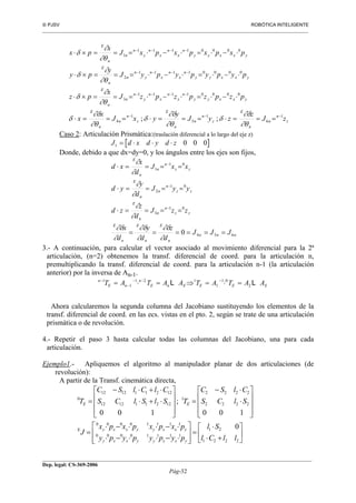 PJSV ROBÓTICA INTELIGENTE
_______________________________________________________________________________________________________________
__________________________________________________________________________________________
Dep. legal: CS-369-2006
Pág-32
z
n
n
n
E
z
n
n
n
E
z
n
n
n
E
yxxyy
n
x
n
x
n
y
n
n
n
E
yxxyy
n
x
n
x
n
y
n
n
n
E
yxxyy
n
x
n
x
n
y
n
n
n
E
zJ
z
zyJ
y
yxJ
x
x
pzpzpzpzJ
x
pz
pypypypyJ
y
py
pxpxpxpxJ
x
px
1
6
1
5
1
4
00001111
3
00001111
2
00001111
1
;; −−−
−−−−
−−−−
−−−−
===⋅===⋅===⋅
⋅−⋅=⋅−⋅===×⋅
⋅−⋅=⋅−⋅===×⋅
⋅−⋅=⋅−⋅===×⋅
∂θ
∂δ
δ
∂θ
∂δ
δ
∂θ
∂δ
δ
∂θ
∂
δ
∂θ
∂
δ
∂θ
∂
δ
Caso 2: Articulación Prismática:(traslación diferencial a lo largo del eje z)
J d x d y d z1 0 0 0= ⋅ ⋅ ⋅
Donde, debido a que dx=dy=0, y los ángulos entre los ejes son fijos,
nnn
n
E
n
E
n
E
zz
n
n
n
E
zz
n
n
n
E
zz
n
n
n
E
JJJ
d
z
d
y
d
x
zzJ
d
z
zd
yyJ
d
y
yd
xxJ
d
x
xd
654
01
3
01
2
01
1
0 ======
====⋅
====⋅
====⋅
−
−
−
∂
∂δ
∂
∂δ
∂
∂δ
∂
∂
∂
∂
∂
∂
3.- A continuación, para calcular el vector asociado al movimiento diferencial para la 2ª
articulación, (n=2) obtenemos la transf. diferencial de coord. para la articulación n,
premultiplicando la transf. diferencial de coord. para la articulación n-1 (la articulación
anterior) por la inversa de An-1.
n
E n
n
E n E E E ET A T A A T A T A A−
−
− − −
= ⋅ = ⇒ = ⋅ =1
1
1 2 1
1
1 0
2L L
Ahora calcularemos la segunda columna del Jacobiano sustituyendo los elementos de la
transf. diferencial de coord. en las ecs. vistas en el pto. 2, según se trate de una articulación
prismática o de revolución.
4.- Repetir el paso 3 hasta calcular todas las columnas del Jacobiano, una para cada
articulación.
Ejemplo1.- Apliquemos el algoritmo al manipulador planar de dos articulaciones (de
revolución):
A partir de la Transf. cinemática directa,






+⋅
⋅
=








⋅−⋅⋅−⋅
⋅−⋅⋅−⋅
=










⋅
⋅−
=










⋅+⋅
⋅+⋅−
=
2221
21
11110000
11110000
E
2222
2222
1
122111212
122111212
0
0
100
;
100
llCl
Sl
pypypypy
pxpxpxpx
J
SlCS
ClSC
TSlSlCS
ClClSC
T
yxxyyxxy
yxxyyxxy
EE
 