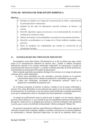  PJSV ROBÓTICA INTELIGENTE
_______________________________________________________________________________________________________________
__________________________________________________________________________________________
Dep. legal: CS-369-2006
Pág-36
TEMA III SISTEMAS DE PERCEPCIÓN ROBÓTICA
Objetivos:
• Introducir al alumno en el campo de la sensorización de robots, comprendiendo
los principios físicos subyacentes.
• Estudiar los dos tipos de información sensorial existentes: la interna y la
externa.
• Describir algoritmos capaces de procesar, con un determinado fin, los datos de
entrada de un sistema de visión.
• Enlazar brevemente con la problemática asociada al reconocimiento de formas.
• Describir su problemática en el campo de la Visión Artificial, mediante casos
prácticos.
• Poner de manifiesto las complejidades que entraña la construcción de un
Clasificador Euclídeo.
3.1 GENERALIDADES DEL PROCESO DE PERCEPCIÓN
Investigadores como Dario [Dario, 89] plantearon en su día un dilema que sigue siendo
actual en la automatización industrial de nuestros días: ¿cuándo se debería incorporar
información sensorial a los sistemas robotizados reduciendo, en consecuencia, el grado de
estructuración del entorno de trabajo?, y ¿cuándo se debería prescindir de dicha información,
incrementando la estructuración del campo de operaciones?.
Dario responde sugiriendo que podemos distinguir dos extremos en el campo de aplicación
o dominio de los robots industriales:
A. Tareas cuyas prioridades son: alta velocidad y precisión absoluta en la posición.
Características típicas de las cadenas de producción o ensamblado a gran escala.
B. Tareas más sofisticadas, necesitadas de información sensorial. Típica de la
producción o ensamblado de pequeños lotes.
En A interesa estructurar al máximo el entorno, evitando el uso de manos sofisticadas y
sensores. Por contra, B justifica el coste adicional que supone el uso de sensores y la pérdida
de estructuración. En conclusión, el uso de sensores estará justificado en aquellas aplicaciones
en las que la calidad prime sobre la velocidad como único parámetro a contemplar.
Al margen de justificaciones como la anterior para el empleo o no de sensores, digamos
que éstos tienen interés per se, en el sentido de que son ingredientes intrínsecos del proceso de
percepción, siendo ésta la vía obligada para alcanzar la conexión inteligente entre percepción
y acción, que es como se ha definido la denominada "robótica inteligente" [Brady, 84].
En general, la percepción artificial, según Mackerrow [Mackerrow, 91], intenta capacitar al
robot para realizar tareas complejas, adaptarse a posibles variaciones de su entorno (ambiente
no estructurado) y afrontar situaciones imprevistas. Se trata de un problema difícil, cuya
 