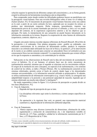  PJSV ROBÓTICA INTELIGENTE
_______________________________________________________________________________________________________________
__________________________________________________________________________________________
Dep. legal: CS-369-2006
Pág-37
solución requiere la aportación de diferentes campos del conocimiento y, en su forma general,
exigirá la utilización de herramientas tecnológicas aún no disponibles.
Para comprender mejor donde residen las dificultades podemos buscar un paralelismo con
la percepción visual humana. Para una revisión bibliográfica sobre el tema ver el trabajo de
Zucker [Zucker, 81]. El mecanismo de percepción visual humano funciona como una cadena
en la cual, a partir de un cierto estímulo (la luz), capturado por un receptor (la retina), se
produce una determinada respuesta. Dicha respuesta, generalmente, requiere una
interpretación previa de la escena iluminada que provocó el estímulo, y ésta a su vez puede
depender del contexto, de la experiencia cognoscitiva anterior y de los objetivos que se
persigan. Por tanto, la interpretación de una sensación no puede basarse únicamente en la
información contenida en la misma. Requiere la cooperación de otras fuentes de información
(experiencia, contexto, objetivos, etc.).
Llegado este punto interesa recordar algunas reflexiones de Russell [Russell, 48] al hilo de
la percepción y el ordenador. Este plantea preguntas como: ¿podría un ordenador, con
suficiente conocimiento de la estructura de determinado cerebro, predecir la respuesta
muscular a un estímulo dado utilizando las leyes de la física y la química?; ¿O la intervención
de la mente es un eslabón esencial para conectar un antecedente físico (el estímulo) con una
consecuencia física (un movimiento corporal)?. La experiencia demuestra que existen reflejos
en los que la respuesta es automática y no controlada por la volición.
Subyacente en las observaciones de Russell está la idea del movimiento de acomodación
versus el balístico. En el ser humano, el primero hace uso de cierto mecanismo de
realimentación sensorial, mientras que el segundo se relaciona con los movimientos reflejos.
El origen de la traslación de estos conceptos, en especial el de realimentación, a los sistemas
de control de los robots, se debe a Wiener [Wiener, 48]. La realimentación sensorial en los
sistemas robotizados, permite cerrar el bucle de control, dando lugar a los denominados
sistemas servocontrolados, si la información sensorial utilizada es propioceptiva. Si además,
se utiliza realimentación de información exteroceptiva (e.g. visual o táctil), se conseguirá una
adaptabilidad respecto a la posición y una potencial capacidad de reacción, logrando que el
sistema robotizado sea mucho más robusto9 e inteligente10.
De modo esquemático (véase la figura 3.1) el proceso de percepción se puede dividir en
tres fases [Mackerrow, 91]:
• Fase de Adquisión.
- Depende del tipo de percepción de que se trate.
- Las disciplinas relevantes aquí serán la electrónica y ciertos campos específicos de
la Física.
- Su aportación a la siguiente fase será, en general, una representación matricial
cuantitativa y digitalizada de la información ambiental adquirida.
• Fase de Tratamiento.
- Abarca aspectos muy diversos (corrección de distorsiones, eliminación de ruido,
segmentación y extracción de características etc. ) de importancia variable en
función de: (1º) Tipo, cantidad y calidad de la información suministrada por la 1ª
fase, y (2º) Requisitos de la 3ª fase.
9 Es decir, menos vulnerable a posibles errores de posicionamiento, derivados del calibrado, modelo cinemático, etc.
10 Suponiendo que la capacidad de adaptación sea un indicador de un cierto grado de inteligencia.
 