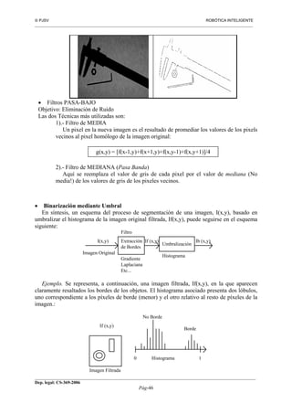  PJSV ROBÓTICA INTELIGENTE
_______________________________________________________________________________________________________________
__________________________________________________________________________________________
Dep. legal: CS-369-2006
Pág-46
• Filtros PASA-BAJO
Objetivo: Eliminación de Ruido
Las dos Técnicas más utilizadas son:
1).- Filtro de MEDIA
Un pixel en la nueva imagen es el resultado de promediar los valores de los pixels
vecinos al pixel homólogo de la imagen original:
g(x,y) = [f(x-1,y)+f(x+1,y)+f(x,y-1)+f(x,y+1)]/4
2).- Filtro de MEDIANA (Pasa Banda)
Aquí se reemplaza el valor de gris de cada pixel por el valor de mediana (No
media!) de los valores de gris de los pixeles vecinos.
• Binarización mediante Umbral
En síntesis, un esquema del proceso de segmentación de una imagen, I(x,y), basado en
umbralizar el histograma de la imagen original filtrada, If(x,y), puede seguirse en el esquema
siguiente:
Extracción
de Bordes
Imagen Original
I(x,y) If (x,y)
Umbralización
Ib (x,y)
Gradiente
Laplaciana
Etc...
Histograma
Filtro
Ejemplo. Se representa, a continuación, una imagen filtrada, If(x,y), en la que aparecen
claramente resaltados los bordes de los objetos. El histograma asociado presenta dos lóbulos,
uno correspondiente a los píxeles de borde (menor) y el otro relativo al resto de píxeles de la
imagen.:
If (x,y)
Histograma
Imagen Filtrada
0 1
No Borde
Borde
 