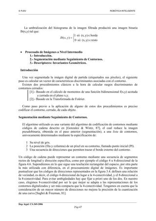  PJSV ROBÓTICA INTELIGENTE
_______________________________________________________________________________________________________________
__________________________________________________________________________________________
Dep. legal: CS-369-2006
Pág-47
La umbralización del histograma de la imagen filtrada producirá una imagen binaria
Ib(x,y) tal que:



∈
∈
=
restoy)(x,sii0
bordey)(x,sii1
),( yxIb
• Procesado de Imágenes a Nivel Intermedio
1.- Introducción.
2.- Segmentación mediante Seguimiento de Contornos.
3.- Descriptores: Invariantes Geométricos.
Introducción
Una vez segmentada la imágen digital de partida (etiquetados sus píxeles), el siguiente
paso es calcular un vector de características discriminantes asociadas con el contorno.
Existen dos procedimientos clásicos a la hora de calcular rasgos discriminantes de
contornos cerrados:
[1].- Basado en el cálculo de momentos de una función bidimensional f(x,y) acotada
y cerrada en el plano x,y.
[2].- Basado en la Transformada de Foürier.
Como paso previo a la aplicación de alguno de estos dos procedimientos es preciso
codificar el contorno, cerrado, de cada objeto.
Segmentación mediante Seguimiento de Contornos.
El algoritmo utilizado es una variante del algoritmo de codificación de contornos mediante
códigos de cadena descrito en [Gonzalez & Wintz, 87], el cual reduce la imagen
pseudobinaria, obtenida en el paso anterior (segmentación), a una lista de contornos,
unívocamente determinados mediante la especificación de:
1 Su nivel de gris.
2 La posición (fila y columna) de un píxel en su contorno, llamado punto inicial (PI).
3 Una secuencia de direcciones que permiten trazar el borde externo del contorno.
Un código de cadena puede representar un contorno mediante una secuencia de segmentos
rectos de longitud y dirección específica, como por ejemplo el código 4 u 8-direccional de la
figura 4.6. Supondremos en lo que sigue una teselación rectangular del espacio, por otra parte
la más utilizada con diferencia, en el procesamiento digital de imágenes. Es importante
puntualizar que los códigos de direcciones representados en la figura 3.4. definen una relación
de vecindad, es decir, el código 4-direccional da lugar a la 4-conectividad, y el 8-direccional a
la 8-conectividad. Para evitar ambigüedades hay que fijar a priori uno de los dos. En nuestro
caso, elegimos 8-conectividad por ser la que mejor se adapta a las representaciones de los
contornos digitalizados y ser más compacta que la 4-conectividad. Tengamos en cuenta que la
consideración de un mayor número de direcciones no mejora la precisión de la cuantización
de una curva [Saghri & Freeman, 81].
 