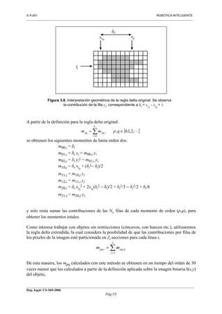  PJSV ROBÓTICA INTELIGENTE
_______________________________________________________________________________________________________________
__________________________________________________________________________________________
Dep. legal: CS-369-2006
Pág-53
yi
xi xi
δi
0 J
Figura 3.8. Interpretación geométrica de la regla delta original. Se observa
la contribución de la fila yi, correspondiente a δi = xiJ
− xi0
+ 1.
A partir de la definición para la regla delta original:
{ },2,1,0,
0
, L∈= ∑=
qpmm
yN
i
ipqpq
se obtienen los siguientes momentos de hasta orden dos:
m00,i = δi
m01,i = δi yi = m00,i yi
m02,i = δi yi
2 = m01,i yi
m10,i = δi xi0
+ (δi
2− δi)/2
m11,i = m10,i yi
m12,i = m11,i yi
m20,i = δi xi0
2 + 2xi0
(δi
2 − δi)/2 + δi
3/3 − δi
2/2 + δi/6
m21,i = m20,i yi
y sólo resta sumar las contribuciones de las Ny filas de cada momento de orden (p,q), para
obtener los momentos totales.
Como interesa trabajar con objetos sin restricciones (cóncavos, con huecos etc.), utilizaremos
la regla delta extendida, la cual considera la posibilidad de que las contribuciones por filas de
los píxeles de la imagen esté particionada en Ji secciones para cada línea i,
m mpq i pq ij
j
Ji
, ,=
=
∑1
De esta manera, los mpq calculados con este método se obtienen en un tiempo del orden de 30
veces menor que los calculados a partir de la definición aplicada sobre la imagen binaria I(x,y)
del objeto,
 