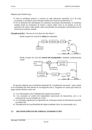  PJSV ROBÓTICA INTELIGENTE
_______________________________________________________________________________________________________________
__________________________________________________________________________________________
Dep. legal: CS-369-2006
Pág-58
Digamos para finalizar que,
1º) Será un problema práctico a resolver en cada aplicación específica el nº de estos
invariantes a considerar como elementos finales del vector de caracteríticas. Y
2º) En la obtención del subconjunto de momentos invariantes discriminantes se comienza
siempre desde los momentos de menor a mayor orden. Esto es así porque es en los
momentos de menor orden donde están concentradas las principales características de la
forma de un contorno cerrado.
Ejemplo práctico: "Sistema de Coordinación Ojo-Mano".-
Desde el punto de vista de la visión por ordenador:
monitor
ordenador A/DD/A
cámara
vídeo
robot
objeto
Desde el punto de vista del control del manipulador, mediante realimentación
visual:
cámara
robot
objeto
visión
localización
estimada
controlador
del robot+
-
localización
de referencia
localización
realimentación
de la
En general, digamos que el problema planteado de "coordinación ojo-mano", sigue siendo
en la actualidad una línea abierta de investigación activa. Tengamos en cuenta que entran en
juego muchos factores como son:
1).- Los relacionados con el calibrado del conjunto del sistema.
2).- Los asociados al control del manipulador (posicional, de trayectorias, etc.) y su
comunicación con los módulos de visión.
3).- La estrategia seguida por los algoritmos de visión para extraer la información necesaria
en tiempo real.
4).- Recuperación de la profundidad del objeto (mediante laser, luz estructurada, etc.)
3.3 RECONOCIMIENTO DE FORMAS: INTRODUCCIÓN
 