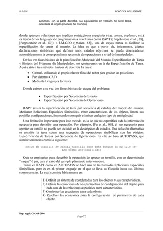  PJSV ROBÓTICA INTELIGENTE
_______________________________________________________________________________________________________________
__________________________________________________________________________________________
Dep. legal: CS-369-2006
Pág-72
acciones. En la parte derecha, su equivalente en versión de nivel tarea,
orientada al objeto (modelo del mundo).
donde aparecen relaciones que implican restricciones espaciales (e.g. contra, coplanar, etc.)
es típico de los lenguajes de programación a nivel tarea como RAPT ([Popplestone et al., 78],
[Popplestone et al., 80]) o LM-GEO ([Mazer, 83]), una de cuyas metas es facilitar la
especificación de tareas al usuario. La idea es que a partir de, únicamente, ciertas
declaraciones simbólicas que definen unos estados objetivos se pueda desencadenar
automáticamente la correspondiente secuencia de operaciones a nivel del manipulador.
De las tres fases básicas de la planificación: Modelado del Mundo, Especificación de Tarea
y Síntesis del Programa de Manipulador, nos centraremos en la de Especificación de Tarea.
Aquí existen tres métodos básicos de describir la tarea:
• Gestual, utilizando el propio efector final del robot para grabar las posiciones
• Por sistemas CAD
• Mediante Lenguajes formales
Donde existen a su vez dos líneas básicas de ataque del problema:
• Especificación por Secuencia de Estados
• Especificación por Secuencia de Operaciones
RAPT utiliza la especificación de tarea por secuencia de estados del modelo del mundo.
Mediante Relaciones Espaciales Simbólicas, entre características de los objetos, limita sus
posibles configuraciones, intentando conseguir eliminar cualquier tipo de ambigüedad.
Una limitación importante para éste método es la de que no especifica toda la información
necesaria para describir una operación. Por ejemplo, [Fu et al., 88], el par necesario para
apretar un tornillo no puede ser incluido en la descripción de estados. Una solución alternativa
es escribir la tarea como una secuencia de operaciones simbólicas con los objetos:
Especificación de Tareas por Secuencia de Operaciones. En ello se basa AUTOPASS, que
admite sentencias como la siguiente:
DRIVE IN tornillo AT cabeza_tornillo SUCH THAT TORQUE IS EQ 12,0 IN-
LBS USING destornillador
Que se emplearían para describir la operación de apretar un tornillo, con un determinado
"torque" ó par, para el caso del ejemplo planteado anteriormente.
Tanto en RAPT como en AUTOPASS se hace uso de las llamadas Relaciones Espaciales
Simbólicas, pero es en el primer lenguaje en el que se lleva su filosofía hasta sus últimas
consecuencias. La cual consiste básicamente en:
1) Definir un sistema de coordenadas para los objetos y sus características.
2) Definir las ecuaciones de los parámetros de configuración del objeto para
cada una de las relaciones espaciales entre características.
3) Combinar las ecuaciones para cada objeto.
4) Resolver las ecuaciones para la configuración de parámetros de cada
objeto.
 