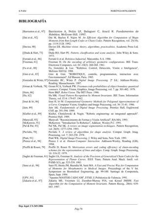  PJSV ROBÓTICA INTELIGENTE
_______________________________________________________________________________________________________________
__________________________________________________________________________________________
Dep. legal: CS-369-2006
Pág-78
BIBLIOGRAFÍA
[Barrientos et al., 97] Barrientos A, Peñin LF, Balaguer C, Aracil R. Fundamentos de
Robótica. McGraw-Hill. 1997.
[Dai et al., 92] Dai M, Baylou P, Najim M. An Efficient Algorithm for Computation of Shape
Moments from Run-Length Codes or Chain Codes. Pattern Recognition, vol. 25(10),
pp. 1119-1128. 1992.
[Davies, 90] Davies ER. Machine vision: theory, algorithms, practicalities. Academic Press Ltd.
1990.
[[Duda & Hart, 73] Duda RO, Hart PE. Pattern, clasiffication and scene analysis. John Wiley & Sons.
1973.
[Ferraté et al., 86] Ferraté G et al. Robótica Industrial. Marcombo, S.A. 1986.
[Freeman, 61] Freeman H. On the encoding of arbitrary geometric configurations. IRE Trans.
Electronic Computers, vol. EC-10(2): 260-268. 1961.
[Fu et al., 88] Fu, González & Lee. "Robótica: Control, Detección, Visión e Inteligencia",
McGraw Hill Ed. 1988.
[Gini et al., 85] Gini & Gini. "ROBOTIQUE, contrôle, programmation, interaction avec
l'environnement", Ed Masson, Paris. 1985.
[Gonzalez & Wintz, 87] Gonzalez RC, Wintz P. Digital Image Processing. 2ª Ed., Addison-Wesley,
Reading, Massachussets. 1987.
[Groan & Verbeek, 78] Groan FCA, Verbeek PW. Freeman-code probabilities of object boundary quantized
contours. Comput. Vision, Graphics, Image Processing, vol. 7. pp. 301-402. 1978.
[Horn, 86] Horn BKP. Robot Vision. The MIT Press. 1986.
[Hu, 62] Hu MK. Visual Pattern Recognition by Moment Invariants. IRE Trans. Information
Theory, vol. IT-8: 179-87. 1962.
[Imai & Iri, 86] Imai H, Iri M. Computational Geometric Methods for Polygonal Approximations of
a Curve. Computer Vision, Graphics and Image Processing, vol. 36: 31-41. 1986.
[Jain, 89] Jain AK. Fundamentals of Digital Image Processing. Prentice Hall, Englewood
Cliff. pp. 391-394. 1989.
[Klafter et al., 89] Klafter, Chmielewski & Negin. "Robotic engineering: an integrated approach".
Prentice Hall. 1989.
[Maravall, 93] Maravall. "Reconocimiento de Formas y Visión Artificial", RA-MA. 1993.
[McKerrow, 91] McKerrow. "Introduction To Robotics", Addison_Wesley P.C. 1991.
[Pal & Pal, 93] Pal NK, Pal SK. A review on image segmentation techniques. Pattern Recognition,
vol. 26(9): 1277-1294. 1993.
[Pavlidis, 78] Pavlidis T. A review of algorithms for shape analysis. Comput. Graph. Imag.
Processing, vol. 7: 243-258. 1978.
[Pratt, 91] Pratt WK. Digital Image Processing. J. Wiley and Sons, New York. 1991.
[Preece et al., 94] Preece J. et al. Human-Computer Interaction. Addisson-Wesley, Reading (GB),
1994.
[Proffit & Rosen, 79] Proffit D, Rosen D. Metrication errors and coding efficiency of chain-encoding
schemes for the representation of lines and edges. Comp. Graph. Image Processing,
10: 318-32. 1979.
[Saghri & Freeman, 81] Saghri JA, Freeman H. Analysis of the Precision of Generalized Chain Codes for the
Representation of Planar Curves. IEEE Trans. Pattern Anal. Mach. Intell. vol.
PAMI-3(5), pp. 533-539. 1981.
[Sanz et al., 94] Sanz PJ, Iñesta JM, Buendia M, Sarti MA. A Fast and Precise Way for Computation
of Moments for Morphometry in Medical Images. Proceedings of the V Int.
Symposium on Biomedical Engineering, pp. 99-100. Santiago de Compostela,
Spain, Sept. 1994.
[UPV, 91] "Apuntes MASTER CAD/CAM", ETSII, U.Politécnica de Valencia. 1991.
[Zakaria et al., 87] Zakaria MF, Vroomen LI, Zsombor-Murray PJA, van Kessel JMHM. Fast
Algorithm for the Computation of Moment Invariants. Pattern Recog., 20(6): 639-
643. 1987.
 