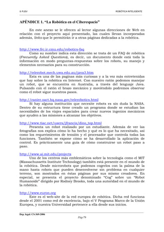 PJSV ROBÓTICA INTELIGENTE
_______________________________________________________________________________________________________________
__________________________________________________________________________________________
Dep. legal: CS-369-2006
Pág-79
APÉNDICE 1. “La Robótica en el Ciberespacio”
En este anexo se le ofrecen al lector algunas direcciones de Web en
relación con el proyecto aquí presentado, las cuales llevan incorporadas
además, links que le permitirán ir a otras páginas dedicadas a la robótica.
http://www.frc.ir.cmu.edu/robotics-faq
Como su nombre indica esta dirección se trata de un FAQ de robótica
(Frecuently Asked Questions), es decir, un documento donde está toda la
información en modo preguntas-respuestas sobre los robots, su manejo y
elementos necesarios para su construcción.
http://telerobot.mech.uwa.edu.au/java3.htm
Esta es una de las paginas más curiosas y a la vez más entretenidas
que hay sobre la robótica en Internet. Con nuestro ratón podemos manejar
un robot, que se encuentra en Australia, a través del lenguaje Java.
Pulsando con el ratón el brazo mecánico y moviéndolo podremos observar
como el robot sigue nuestros pasos.
http://ranier.oact.hq.nasa.gov/telerobotics.html
Si hay alguna institución que necesite robots es sin duda la NASA.
Dentro de su estructura tiene creado un programa donde se estudian las
necesidades de los viajes espaciales para crear nuevos ingenios mecánicos
que ayuden a las misiones a alcanzar los objetivos.
http://www.tiac.net/users/jfrancis/dino_top.html
Presenta un robot realizado por un estudiante. Además de ver las
fotografías nos explica cómo lo ha hecho y qué es lo que ha necesitado, así
como los requerimientos de tensión y el procesador que controla todas las
funciones. También se expone cómo se ha desarrollado la aplicación de
control. Es prácticamente una guía de cómo construirse un robot paso a
paso.
http://www.ai.mit.edu/projects
Uno de los centros más emblemáticos sobre la tecnología como el MIT
(Massachussetts Institute Technology) también está presente en el mundo de
la robótica. Desde microrobots que podemos cogerlos con la palma de la
mano hasta robots que pueden desenvolverse sin problema en cualquier
terreno, son mostrados en éstas páginas por sus mismo creadores. En
especial, se presenta el proyecto denominado “Cog” sobre un “Robot
Humanoide” dirigido por Rodney Brooks, toda una autoridad en el mundo de
la robótica.
http://www.euron.org
Este es el web-site de la red europea de robótica. Dicha red funciona
desde el 2001 como red de excelencia, bajo el V Programa Marco de la Unión
Europea, y nuestra Universidad pertenece a ella desde sus inicios.
 