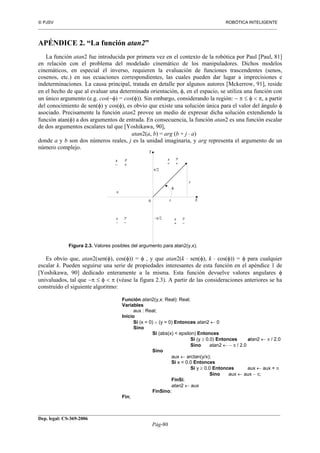  PJSV ROBÓTICA INTELIGENTE
_______________________________________________________________________________________________________________
__________________________________________________________________________________________
Dep. legal: CS-369-2006
Pág-80
APÉNDICE 2. “La función atan2”
La función atan2 fue introducida por primera vez en el contexto de la robótica por Paul [Paul, 81]
en relación con el problema del modelado cinemático de los manipuladores. Dichos modelos
cinemáticos, en especial el inverso, requieren la evaluación de funciones trascendentes (senos,
cosenos, etc.) en sus ecuaciones correspondientes, las cuales pueden dar lugar a imprecisiones e
indeterminaciones. La causa principal, tratada en detalle por algunos autores [Mckerrow, 91], reside
en el hecho de que al evaluar una determinada orientación, φ, en el espacio, se utiliza una función con
un único argumento (e.g. cos(−φ) = cos(φ)). Sin embargo, considerando la región: − π ≤ φ < π, a partir
del conocimiento de sen(φ) y cos(φ), es obvio que existe una solución única para el valor del ángulo φ
asociado. Precisamente la función atan2 provee un medio de expresar dicha solución extendiendo la
función atan(φ) a dos argumentos de entrada. En consecuencia, la función atan2 es una función escalar
de dos argumentos escalares tal que [Yoshikawa, 90],
atan2(a, b) = arg (b + j ⋅ a)
donde a y b son dos números reales, j es la unidad imaginaria, y arg representa el argumento de un
número complejo.
Figura 2.3. Valores posibles del argumento para atan2(y,x).
Es obvio que, atan2(sen(φ), cos(φ)) = φ , y que atan2(k ⋅ sen(φ), k ⋅ cos(φ)) = φ para cualquier
escalar k. Pueden seguirse una serie de propiedades interesantes de esta función en el apéndice 1 de
[Yoshikawa, 90] dedicado enteramente a la misma. Esta función devuelve valores angulares φ
univaluados, tal que −π ≤ φ < π (véase la figura 2.3). A partir de las consideraciones anteriores se ha
construido el siguiente algoritmo:
Función atan2(y,x: Real): Real;
Variables
aux : Real;
Inicio
Si (x = 0) ∧ (y = 0) Entonces atan2 ← 0
Sino
Si (abs(x) < epsilon) Entonces
Si (y ≥ 0.0) Entonces atan2 ← π / 2.0
Sino atan2 ← − π / 2.0
Sino
aux ← arctan(y/x);
Si x < 0.0 Entonces
Si y ≥ 0.0 Entonces aux ← aux + π
Sino aux ← aux − π;
FinSi;
atan2 ← aux
FinSino;
Fin;
 