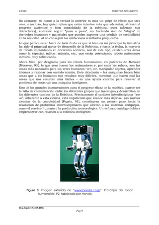  PJSV ROBÓTICA INTELIGENTE
_______________________________________________________________________________________________________________
__________________________________________________________________________________________
Dep. legal: CS-369-2006
Pág-9
No obstante, en honor a la verdad lo anterior es más un golpe de efecto que otra
cosa, e incluso, hay quien opina que estos intentos más que adelantar, atrasan el
progreso auténtico y bien consolidado de la robótica, pues (afirman sus
detractores), conviene seguir “paso a paso”, no haciendo uso de “atajos” ni
derroches humanos y materiales que pueden suponer una pérdida de credibilidad
en la sociedad, al no conseguir los ambiciosos resultados propuestos.
Lo que parece estar fuera de toda duda es que si bien en un principio la industria
ha sido el principal motor de desarrollo de la Robótica, y hasta la fecha, la mayoría
de robots implantados en diferentes sectores, son de este tipo, existen otras áreas
como la espacial, militar, minería, etc., que están potenciando robots autónomos
móviles, muy sofisticados.
Ahora bien, por desgracia para los robots humanoides, en palabras de Moravec
[Moravec, 93], lo que peor hacen los ordenadores y, por ende los robots, son las
cosas más naturales para los seres humanos: ver, oír, manipular objetos, aprender
idiomas y razonar con sentido común. Esta dicotomía – las máquinas hacen bien
cosas que a los humanos nos resultan muy difíciles, mientras que hacen mal las
cosas que nos resultan más fáciles – es una ayuda enorme para resolver el
problema de construir una máquina inteligente.
Uno de los grandes inconvenientes para el progreso eficaz de la robótica, parece ser
la falta de comunicación entre los diferentes grupos que investigan y desarrollan en
los diferentes campos de la Robótica. Precisamente el carácter interdisciplinar “per
se”, inherente a esta ciencia, está impidiendo que avance más deprisa. Las nuevas
ciencias de la complejidad [Pagels, 91], constituyen un primer paso hacia la
resolución de problemas interdisciplinares que afectan a los sistemas complejos,
como el cerebro humano o la predicción meteorológica. Un esfuerzo análogo debiera
emprenderse con relación a la robótica inteligente.
Figura 3. Imagen extraída de “www.honda.co.jp”. Prototipo del robot
humanoide, P2, fabricado por Honda.
 