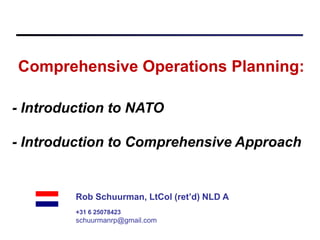 Comprehensive Operations Planning:

- Introduction to NATO

- Introduction to Comprehensive Approach


         Rob Schuurman, LtCol (ret’d) NLD A
         +31 6 25078423
         schuurmanrp@gmail.com
 
