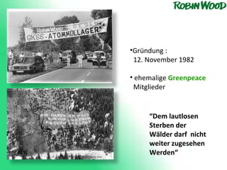 Gründung :  12. November 1982 ehemalige  Greenpeace   Mitglieder “ Dem lautlosen Sterben der Wälder darf  nicht weiter zugesehen Werden“  