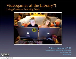 Videogames at the Library?!
          Using Games as Learning Tools




                                              Alice J. Robison, PhD
                                          Massachusetts Institute of Technology
                                                                alicerobison.org
                                                                    ajr@mit.edu

Tuesday, May 27, 2008                                                              1