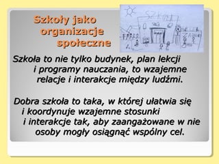 Szkoły jakoSzkoły jako
organizacjeorganizacje
społecznespołeczne
Szkoła to nie tylko budynek, plan lekcjiSzkoła to nie tylko budynek, plan lekcji
i programy nauczania, to wzajemnei programy nauczania, to wzajemne
relacje i interakcje między ludźmi.relacje i interakcje między ludźmi.
Dobra szkoła to taka, w której ułatwia sięDobra szkoła to taka, w której ułatwia się
i koordynuje wzajemne stosunkii koordynuje wzajemne stosunki
i interakcje tak, aby zaangażowane w niei interakcje tak, aby zaangażowane w nie
osoby mogły osiągnąć wspólny cel.osoby mogły osiągnąć wspólny cel.
 