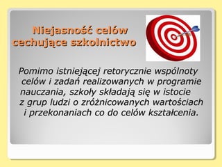 Niejasność celówNiejasność celów
cechujące szkolnictwocechujące szkolnictwo
Pomimo istniejącej retorycznie wspólnotyPomimo istniejącej retorycznie wspólnoty
celów i zadań realizowanych w programiecelów i zadań realizowanych w programie
nauczania, szkoły składają się w istocienauczania, szkoły składają się w istocie
z grup ludzi o zróżnicowanych wartościachz grup ludzi o zróżnicowanych wartościach
i przekonaniach co do celów kształcenia.i przekonaniach co do celów kształcenia.
 