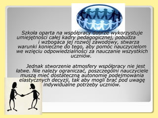 Szkoła oparta na współpracy dobrze wykorzystujeSzkoła oparta na współpracy dobrze wykorzystuje
umiejętności całej kadry pedagogicznej, pobudzaumiejętności całej kadry pedagogicznej, pobudza
i wzbogaca jej rozwój zawodowy, stwarzai wzbogaca jej rozwój zawodowy, stwarza
warunki konieczne do tego, aby pomóc nauczycielomwarunki konieczne do tego, aby pomóc nauczycielom
we wzięciu odpowiedzialności za nauczanie wszystkichwe wzięciu odpowiedzialności za nauczanie wszystkich
uczniów.uczniów.
Jednak stworzenie atmosfery współpracy nie jestJednak stworzenie atmosfery współpracy nie jest
łatwe. Nie należy ograniczać, poszczególni nauczycielełatwe. Nie należy ograniczać, poszczególni nauczyciele
muszą mieć dostateczną autonomię podejmowaniamuszą mieć dostateczną autonomię podejmowania
elastycznych decyzji, tak aby mogli brać pod uwagęelastycznych decyzji, tak aby mogli brać pod uwagę
indywidualne potrzeby uczniów.indywidualne potrzeby uczniów.
 
