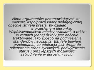 Mimo argumentów przemawiających zaMimo argumentów przemawiających za
większą współpracą kadry pedagogicznejwiększą współpracą kadry pedagogicznej
obecnie istnieje presja, by działaćobecnie istnieje presja, by działać
w przeciwnym kierunku.w przeciwnym kierunku.
Współzawodnictwo między szkołami, a takżeWspółzawodnictwo między szkołami, a także
w ramach jednej szkoły jest obecniew ramach jednej szkoły jest obecnie
traktowane jako sposób na podniesienietraktowane jako sposób na podniesienie
standardów nauczania. Istnieje bowiemstandardów nauczania. Istnieje bowiem
przekonanie, że edukacja jest drogą doprzekonanie, że edukacja jest drogą do
polepszenia szans życiowych, podwyższeniapolepszenia szans życiowych, podwyższenia
statusu oraz lepszych możliwościstatusu oraz lepszych możliwości
zatrudnienia w dorosłym życiu.zatrudnienia w dorosłym życiu.
 