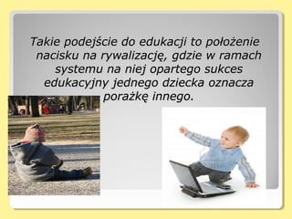 Takie podejście do edukacji to położenieTakie podejście do edukacji to położenie
nacisku na rywalizację, gdzie w ramachnacisku na rywalizację, gdzie w ramach
systemu na niej opartego sukcessystemu na niej opartego sukces
edukacyjny jednego dziecka oznaczaedukacyjny jednego dziecka oznacza
porażkę innego.porażkę innego.
 
