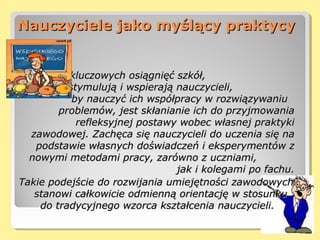 Nauczyciele jako myślący praktycyNauczyciele jako myślący praktycy
Jednym z kluczowych osiągnięć szkół,Jednym z kluczowych osiągnięć szkół,
które stymulują i wspierają nauczycieli,które stymulują i wspierają nauczycieli,
by nauczyć ich współpracy w rozwiązywaniuby nauczyć ich współpracy w rozwiązywaniu
problemów, jest skłanianie ich do przyjmowaniaproblemów, jest skłanianie ich do przyjmowania
refleksyjnej postawy wobec własnej praktykirefleksyjnej postawy wobec własnej praktyki
zawodowej. Zachęca się nauczycieli do uczenia się nazawodowej. Zachęca się nauczycieli do uczenia się na
podstawie własnych doświadczeń i eksperymentów zpodstawie własnych doświadczeń i eksperymentów z
nowymi metodami pracy, zarówno z uczniami,nowymi metodami pracy, zarówno z uczniami,
jak i kolegami po fachu.jak i kolegami po fachu.
Takie podejście do rozwijania umiejętności zawodowychTakie podejście do rozwijania umiejętności zawodowych
stanowi całkowicie odmienną orientację w stosunkustanowi całkowicie odmienną orientację w stosunku
do tradycyjnego wzorca kształcenia nauczycieli.do tradycyjnego wzorca kształcenia nauczycieli.
 