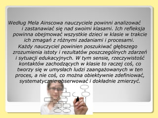 Według Mela Ainscowa nauczyciele powinni analizowaćWedług Mela Ainscowa nauczyciele powinni analizować
i zastanawiać się nad swoimi klasami. Ich refleksjai zastanawiać się nad swoimi klasami. Ich refleksja
powinna obejmować wszystkie dzieci w klasie w trakciepowinna obejmować wszystkie dzieci w klasie w trakcie
ich zmagań z różnymi zadaniami i procesami.ich zmagań z różnymi zadaniami i procesami.
Każdy nauczyciel powinien poszukiwać głębszegoKażdy nauczyciel powinien poszukiwać głębszego
zrozumienia istoty i rezultatów poszczególnych zdarzeńzrozumienia istoty i rezultatów poszczególnych zdarzeń
i sytuacji edukacyjnych. W tym sensie, rzeczywistośći sytuacji edukacyjnych. W tym sensie, rzeczywistość
kontaktów zachodzących w klasie to raczej coś, cokontaktów zachodzących w klasie to raczej coś, co
tworzy się w umysłach ludzi zaangażowanych w tentworzy się w umysłach ludzi zaangażowanych w ten
proces, a nie coś, co można obiektywnie zdefiniować,proces, a nie coś, co można obiektywnie zdefiniować,
systematycznie obserwować i dokładnie zmierzyć.systematycznie obserwować i dokładnie zmierzyć.
 