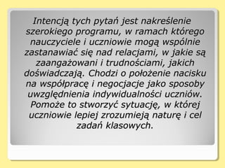 Intencją tych pytań jest nakreślenieIntencją tych pytań jest nakreślenie
szerokiego programu, w ramach któregoszerokiego programu, w ramach którego
nauczyciele i uczniowie mogą wspólnienauczyciele i uczniowie mogą wspólnie
zastanawiać się nad relacjami, w jakie sązastanawiać się nad relacjami, w jakie są
zaangażowani i trudnościami, jakichzaangażowani i trudnościami, jakich
doświadczają. Chodzi o położenie naciskudoświadczają. Chodzi o położenie nacisku
na współpracę i negocjacje jako sposobyna współpracę i negocjacje jako sposoby
uwzględnienia indywidualności uczniów.uwzględnienia indywidualności uczniów.
Pomoże to stworzyć sytuację, w którejPomoże to stworzyć sytuację, w której
uczniowie lepiej zrozumieją naturę i celuczniowie lepiej zrozumieją naturę i cel
zadań klasowych.zadań klasowych.
 