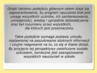 Dzięki takiemu podejściu głównym celem staje sięDzięki takiemu podejściu głównym celem staje się
zagwarantowanie, by program nauczania brał podzagwarantowanie, by program nauczania brał pod
uwagę wszystkich uczniów, ich zainteresowania,uwagę wszystkich uczniów, ich zainteresowania,
umiejętności, wiedzę i uprzednie doświadczeniaumiejętności, wiedzę i uprzednie doświadczenia
oraz był rozumiany przez wszystkich,oraz był rozumiany przez wszystkich,
dla których jest przeznaczony.dla których jest przeznaczony.
Takie podejście wymaga postawy umysłuTakie podejście wymaga postawy umysłu
nastawionej na poszukiwanie istotnych informacjinastawionej na poszukiwanie istotnych informacji
i czujne reagowanie na to, co się w klasie dzieje.i czujne reagowanie na to, co się w klasie dzieje.
By przyjęcie tej perspektywy uwieńczone zostałoBy przyjęcie tej perspektywy uwieńczone zostało
sukcesem, konieczne jest zaangażowaniesukcesem, konieczne jest zaangażowanie
wszystkich nauczycieli w szkole.wszystkich nauczycieli w szkole.
 