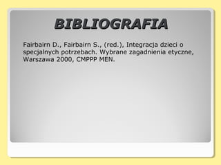 BIBLIOGRAFIABIBLIOGRAFIA
Fairbairn D., Fairbairn S., (red.), Integracja dzieci o
specjalnych potrzebach. Wybrane zagadnienia etyczne,
Warszawa 2000, CMPPP MEN.
 