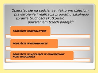 Opierając się na sądzie, że niektórym dzieciomOpierając się na sądzie, że niektórym dzieciom
przyswojenie i realizacja programu szkolnegoprzyswojenie i realizacja programu szkolnego
sprawia trudności skutkowałosprawia trudności skutkowało
powstaniem trzech podejść:powstaniem trzech podejść:
 