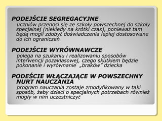 PODEJŚCIE SEGREGACYJNEPODEJŚCIE SEGREGACYJNE
uczniów przenosi się ze szkoły powszechnej do szkołyuczniów przenosi się ze szkoły powszechnej do szkoły
specjalnej (niekiedy na krótki czas), ponieważ tamspecjalnej (niekiedy na krótki czas), ponieważ tam
będą mogli zdobybędą mogli zdobyćć doświadczenia lepiej dostosowanedoświadczenia lepiej dostosowane
do ich ograniczeńdo ich ograniczeń
PODEJŚCIE WYRÓWNAWCZEPODEJŚCIE WYRÓWNAWCZE
polega na szukaniu i realizowaniu sposobówpolega na szukaniu i realizowaniu sposobów
interwencji pozaklasowej, czego skutkiem będzieinterwencji pozaklasowej, czego skutkiem będzie
pokonanie i wyrównanie „braków” dzieckapokonanie i wyrównanie „braków” dziecka
PODEŚCIE WŁĄCZAJĄCE W POWSZECHNYPODEŚCIE WŁĄCZAJĄCE W POWSZECHNY
NURT NAUCZANIANURT NAUCZANIA
program nauczania zostaje zmodyfikowany w takiprogram nauczania zostaje zmodyfikowany w taki
sposób, żeby dzieci o specjalnych potrzebach równieżsposób, żeby dzieci o specjalnych potrzebach również
mogły w nim uczestniczymogły w nim uczestniczyćć
 