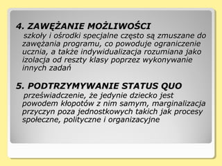 4. ZAWĘŻANIE MOŻLIWOŚCI4. ZAWĘŻANIE MOŻLIWOŚCI
szkoły i ośrodki specjalne często są zmuszane doszkoły i ośrodki specjalne często są zmuszane do
zawężania programu, co powoduje ograniczeniezawężania programu, co powoduje ograniczenie
ucznia, a także indywidualizacja rozumiana jakoucznia, a także indywidualizacja rozumiana jako
izolacja od reszty klasy poprzez wykonywanieizolacja od reszty klasy poprzez wykonywanie
innych zadańinnych zadań
5. PODTRZYMYWANIE STATUS QUO5. PODTRZYMYWANIE STATUS QUO
przeświadczenie, że jedynie dziecko jestprzeświadczenie, że jedynie dziecko jest
powodem kłopotów z nim samym, marginalizacjapowodem kłopotów z nim samym, marginalizacja
przyczyn poza jednostkowych takich jak procesyprzyczyn poza jednostkowych takich jak procesy
społeczne, polityczne i organizacyjnespołeczne, polityczne i organizacyjne
 