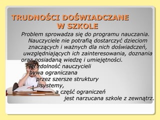 TRUDNOŚCI DOŚWIADCZANETRUDNOŚCI DOŚWIADCZANE
W SZKOLEW SZKOLE
Problem sprowadza się do programu nauczania.Problem sprowadza się do programu nauczania.
Nauczyciele nie potrafią dostarczyć dzieciomNauczyciele nie potrafią dostarczyć dzieciom
znaczących i ważnych dla nich doświadczeń,znaczących i ważnych dla nich doświadczeń,
uwzględniających ich zainteresowania, doznaniauwzględniających ich zainteresowania, doznania
oraz posiadaną wiedzę i umiejętności.oraz posiadaną wiedzę i umiejętności.
Ta zdolność nauczycieliTa zdolność nauczycieli
bywa ograniczanabywa ograniczana
przez szersze strukturyprzez szersze struktury
i systemy,i systemy,
a część ograniczeńa część ograniczeń
jest narzucana szkole z zewnątrz.jest narzucana szkole z zewnątrz.
 