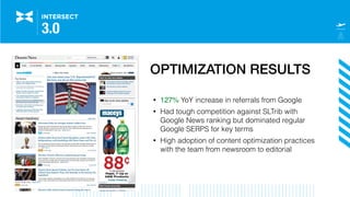 OPTIMIZATION RESULTS
• 127% YoY increase in referrals from Google
• Had tough competition against SLTrib with
Google News ranking but dominated regular
Google SERPS for key terms
• High adoption of content optimization practices
with the team from newsroom to editorial
 