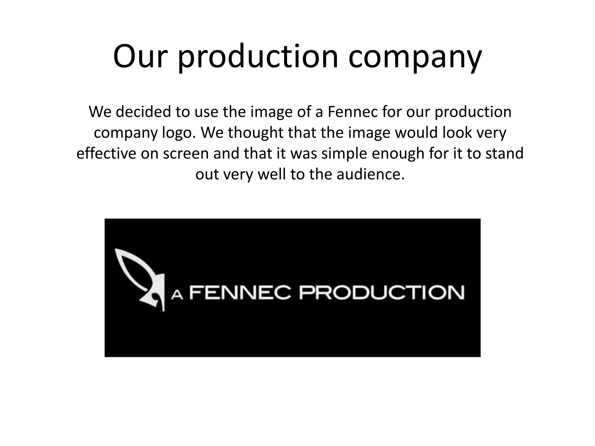 Our production companyWe decided to use the image of a Fennec for our production company logo. We thought that the image would look very effective on screen and that it was simple enough for it to stand out very well to the audience. 