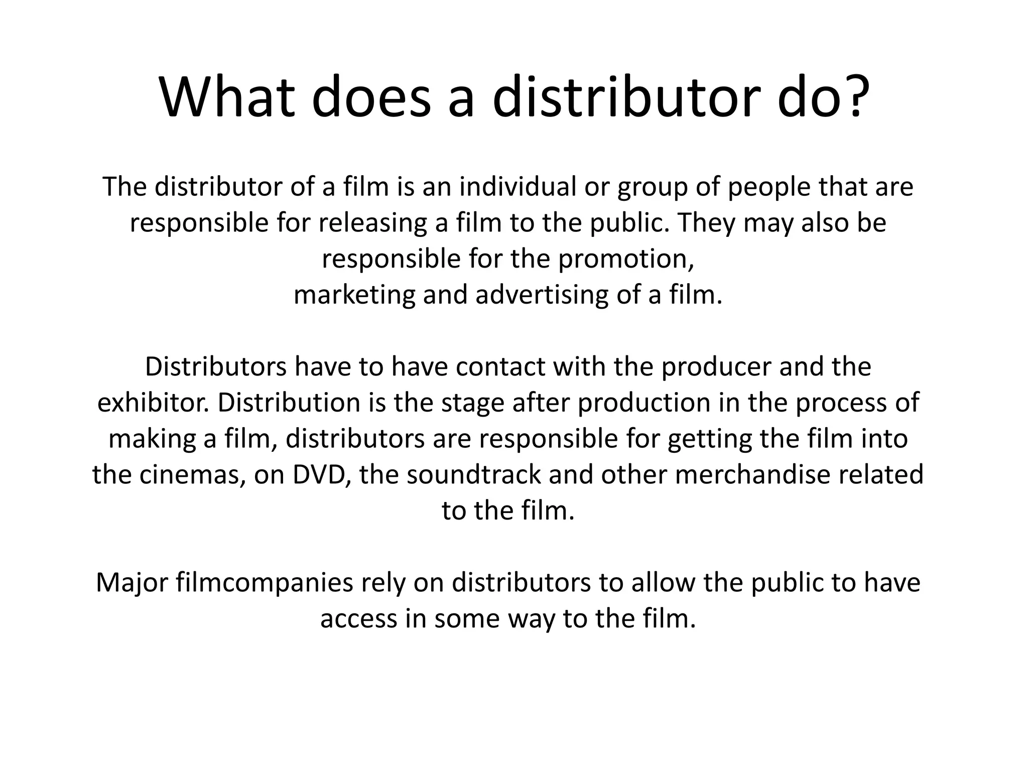 What does a distributor do?The distributor of a film is an individual or group of people that are responsible for releasing a film to the public. They may also be responsible for the promotion,marketing and advertising of a film. Distributors have to have contact with the producer and the exhibitor. Distribution is the stage after production in the process of making a film, distributors are responsible for getting the film into the cinemas, on DVD, the soundtrack and other merchandise related to the film.Major filmcompanies rely on distributors to allow the public to have access in some way to the film.