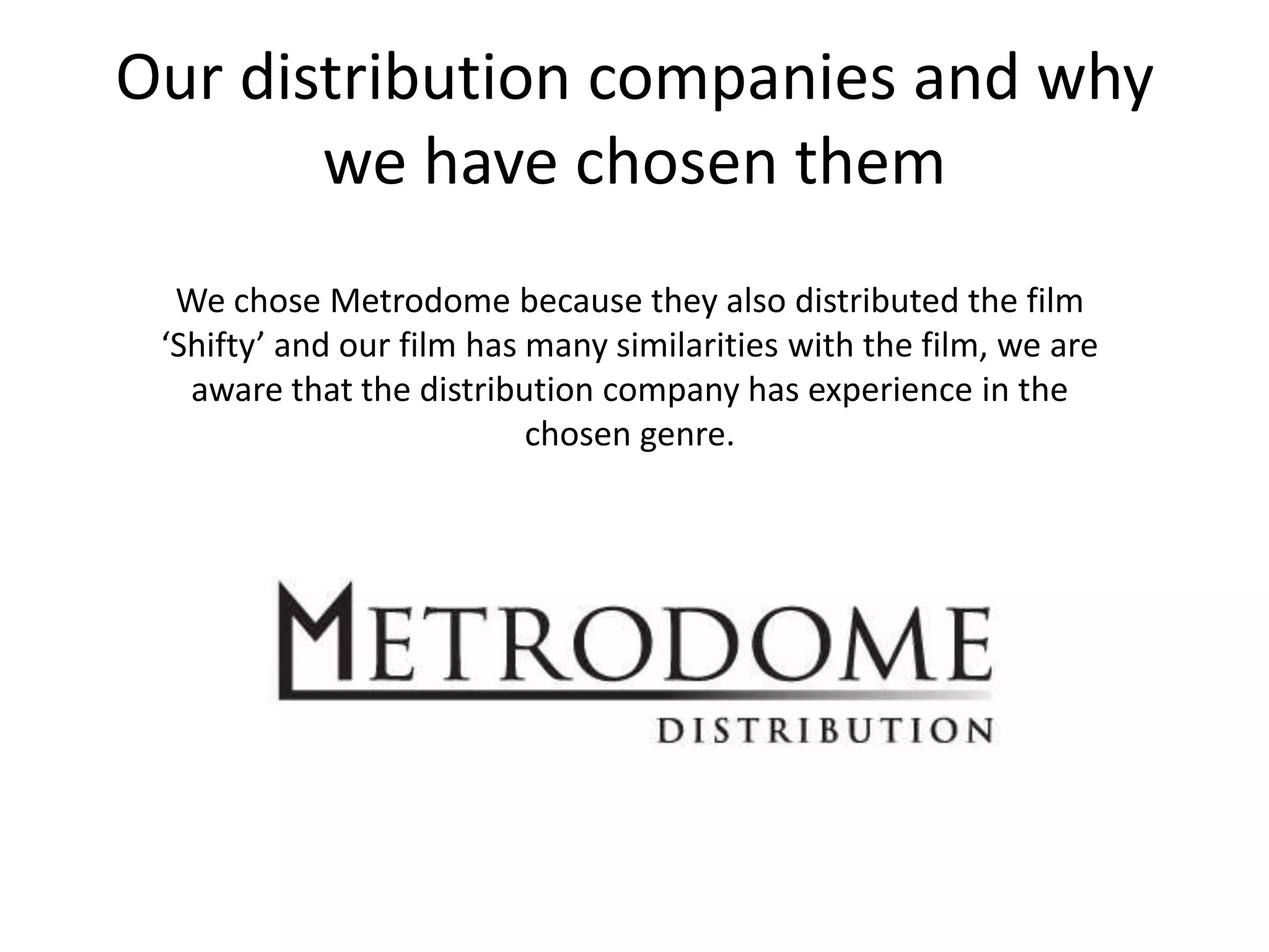 Our distribution companies and why we have chosen themWe chose Metrodome because they also distributed the film ‘Shifty’ and our film has many similarities with the film, we are aware that the distribution company has experience in the chosen genre.