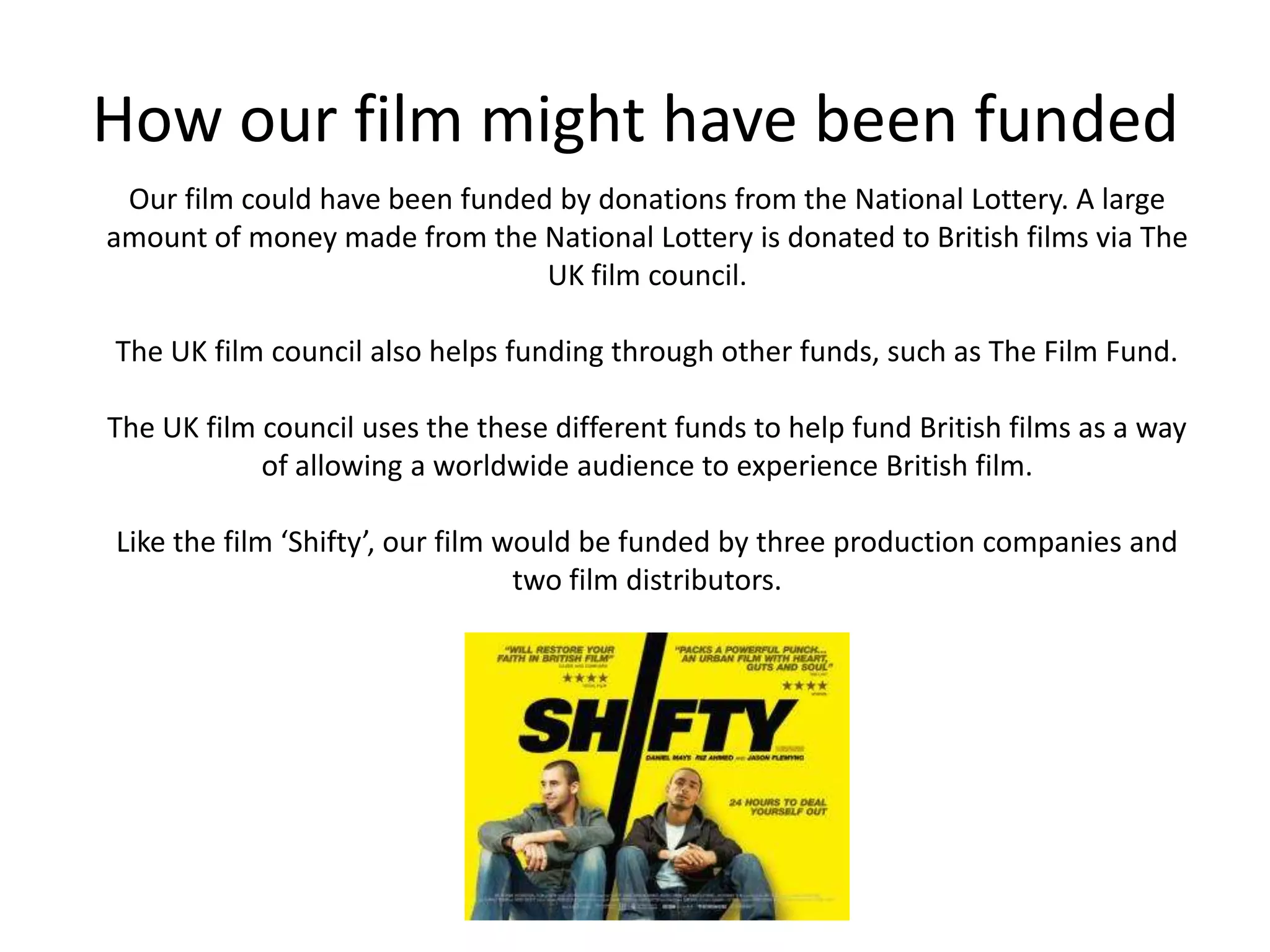 How our film might have been fundedOur film could have been funded by donations from the National Lottery. A large amount of money made from the National Lottery is donated to British films via The UK film council.The UK film council also helps funding through other funds, such as The Film Fund. The UK film council uses the these different funds to help fund British films as a way of allowing a worldwide audience to experience British film. Like the film ‘Shifty’, our film would be funded by three production companies and two film distributors. 