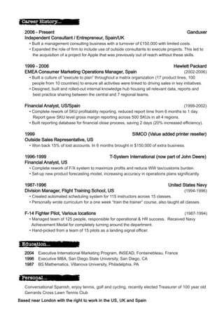 Career History...

   2006 - Present                                                                             Ganduxer
   Independent Consultant / Entrepreneur, Spain/UK
     • Built a management consulting business with a turnover of £150,000 with limited costs.
     • Expanded the role of firm to include use of outside consultants to execute projects. This led to
       the acquisition of a project for Apple that was previously out of reach without these skills.

   1999 - 2006                                                                         Hewlett Packard
   EMEA Consumer Marketing Operations Manager, Spain                                          (2002-2006)
     • Built a culture of “execute to plan” throughout a matrix organization (17 product lines, 100
       people from 10 countries) to ensure all activities were linked to driving sales in key initiatives.
     • Designed, built and rolled-out internal knowledge hub housing all relevant data, reports and
       best practice sharing between the central and 7 regional teams.

   Financial Analyst, US/Spain                                                            (1999-2002)
     • Complete rework of SKU profitability reporting, reduced report time from 6 months to 1 day.
       Report gave SKU level gross margin reporting across 500 SKUs in all 4 regions.
     • Built reporting database for financial close process, saving 2 days (20% increased efficiency).

   1999                                                        SIMCO (Value added printer reseller)
   Outside Sales Representative, US
     • Won back 15% of lost accounts. In 6 months brought in $150,000 of extra business.

   1996-1999                                      T-System International (now part of John Deere)
   Financial Analyst, US
     • Complete rework of F/X system to maximize profits and reduce WW tax/customs burden.
     • Set-up new product forecasting model, increasing accuracy in operations plans significantly.

   1987-1996                                                                        United States Navy
   Division Manager, Flight Training School, US                                              (1994-1996)
     • Created automated scheduling system for 115 instructors across 15 classes.
     • Personally wrote curriculum for a one week “train the trainer” course, also taught all classes.

   F-14 Fighter Pilot, Various locations                                             (1987-1994)
     • Managed team of 125 people, responsible for operational & HR success. Received Navy
       Achievement Medal for completely turning around the department.
     • Hand-picked from a team of 15 pilots as a landing signal officer.


  Education...
   2004   Executive International Marketing Program, INSEAD, Fontainebleau, France
   1996   Executive MBA, San Diego State University, San Diego, CA
   1987   BS Mathematics, Villanova University, Philadelphia, PA


  Personal...
   Conversational Spanish, enjoy tennis, golf and cycling, recently elected Treasurer of 100 year old
   Gerrards Cross Lawn Tennis Club
Based near London with the right to work in the US, UK and Spain
 