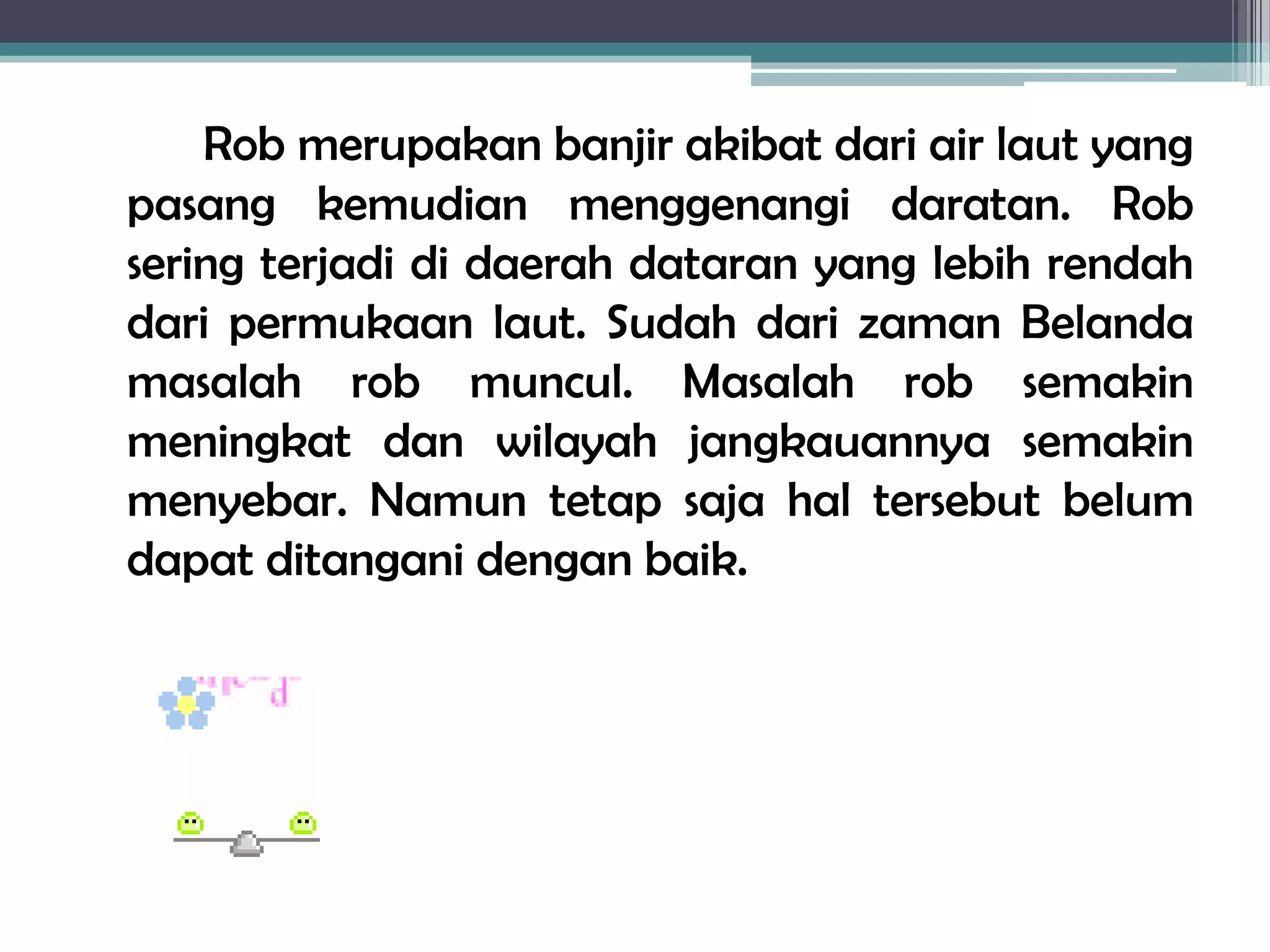 Rob merupakan banjir akibat dari air laut yang
pasang kemudian menggenangi daratan. Rob
sering terjadi di daerah dataran yang lebih rendah
dari permukaan laut. Sudah dari zaman Belanda
masalah rob muncul. Masalah rob semakin
meningkat dan wilayah jangkauannya semakin
menyebar. Namun tetap saja hal tersebut belum
dapat ditangani dengan baik.
 