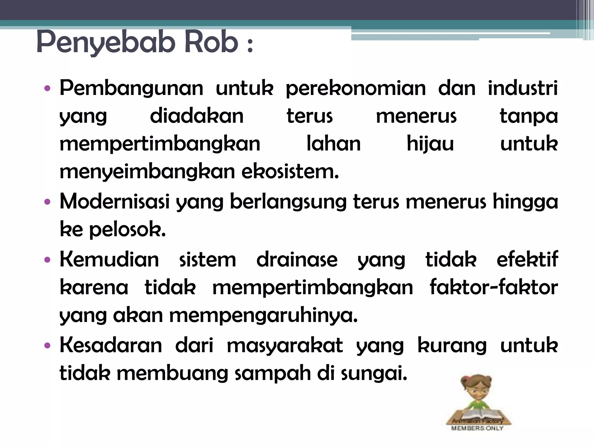 Penyebab Rob :
• Pembangunan untuk perekonomian dan industri
  yang     diadakan      terus   menerus      tanpa
  mempertimbangkan         lahan     hijau    untuk
  menyeimbangkan ekosistem.
• Modernisasi yang berlangsung terus menerus hingga
  ke pelosok.
• Kemudian sistem drainase yang tidak efektif
  karena tidak mempertimbangkan faktor-faktor
  yang akan mempengaruhinya.
• Kesadaran dari masyarakat yang kurang untuk
  tidak membuang sampah di sungai.
 