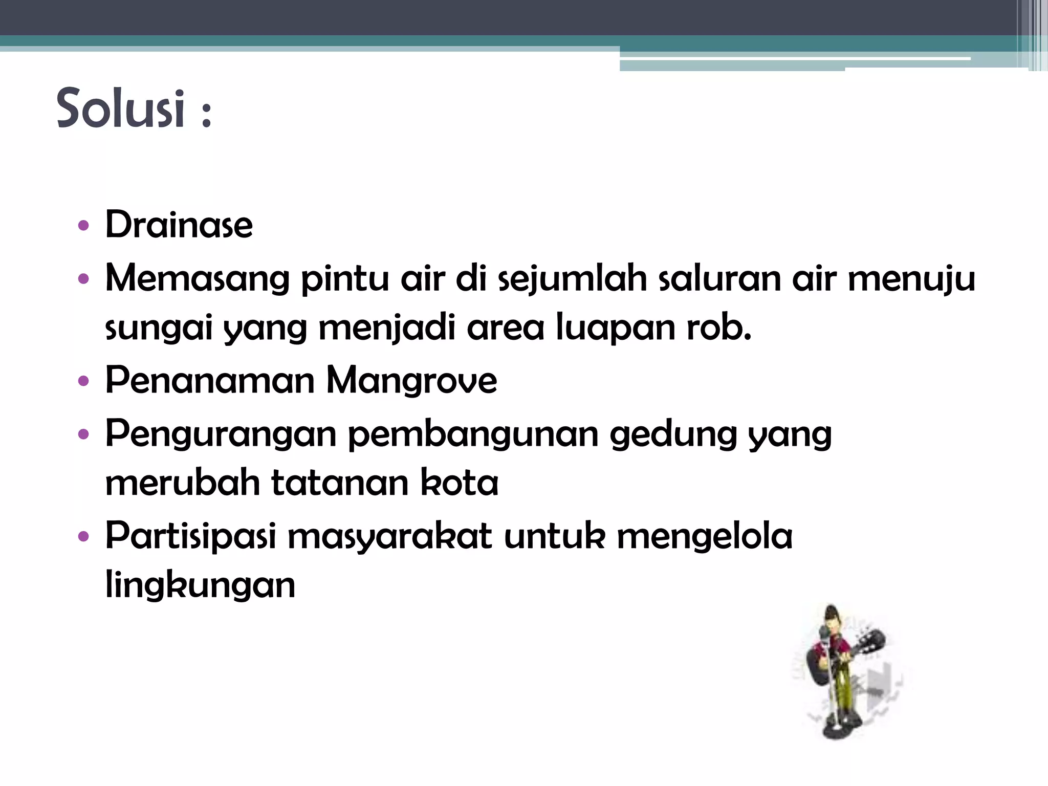 Solusi :
 • Drainase
 • Memasang pintu air di sejumlah saluran air menuju
   sungai yang menjadi area luapan rob.
 • Penanaman Mangrove
 • Pengurangan pembangunan gedung yang
   merubah tatanan kota
 • Partisipasi masyarakat untuk mengelola
   lingkungan
 