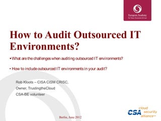 How to Audit Outsourced IT
Environments?
• What are the challenges when auditing outsourced IT environments?

• How to include outsourced IT environments in your audit?


   Rob Kloots – CISA CISM CRISC,
   Owner, TrustingtheCloud
   CSA-BE volunteer




                             Berlin, June 2012
 